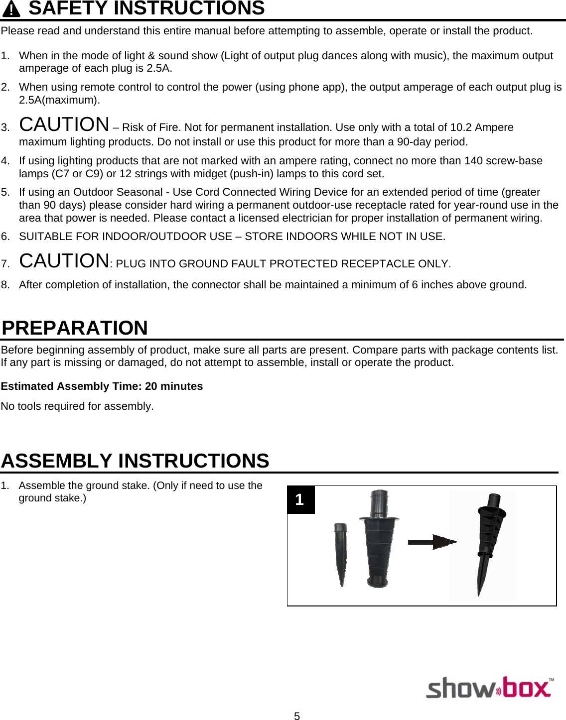  5     SAFETY INSTRUCTIONSPlease read and understand this entire manual before attempting to assemble, operate or install the product.  1.  When in the mode of light &amp; sound show (Light of output plug dances along with music), the maximum output amperage of each plug is 2.5A. 2.  When using remote control to control the power (using phone app), the output amperage of each output plug is 2.5A(maximum). 3.  CAUTION – Risk of Fire. Not for permanent installation. Use only with a total of 10.2 Ampere maximum lighting products. Do not install or use this product for more than a 90-day period. 4.  If using lighting products that are not marked with an ampere rating, connect no more than 140 screw-base lamps (C7 or C9) or 12 strings with midget (push-in) lamps to this cord set. 5.  If using an Outdoor Seasonal - Use Cord Connected Wiring Device for an extended period of time (greater than 90 days) please consider hard wiring a permanent outdoor-use receptacle rated for year-round use in the area that power is needed. Please contact a licensed electrician for proper installation of permanent wiring. 6.  SUITABLE FOR INDOOR/OUTDOOR USE – STORE INDOORS WHILE NOT IN USE. 7.  CAUTION: PLUG INTO GROUND FAULT PROTECTED RECEPTACLE ONLY. 8.  After completion of installation, the connector shall be maintained a minimum of 6 inches above ground.   Before beginning assembly of product, make sure all parts are present. Compare parts with package contents list. If any part is missing or damaged, do not attempt to assemble, install or operate the product.   Estimated Assembly Time: 20 minutes  No tools required for assembly.                                                                                                                   ASSEMBLY INSTRUCTIONS1.  Assemble the ground stake. (Only if need to use the ground stake.)                    PREPARATION 1 