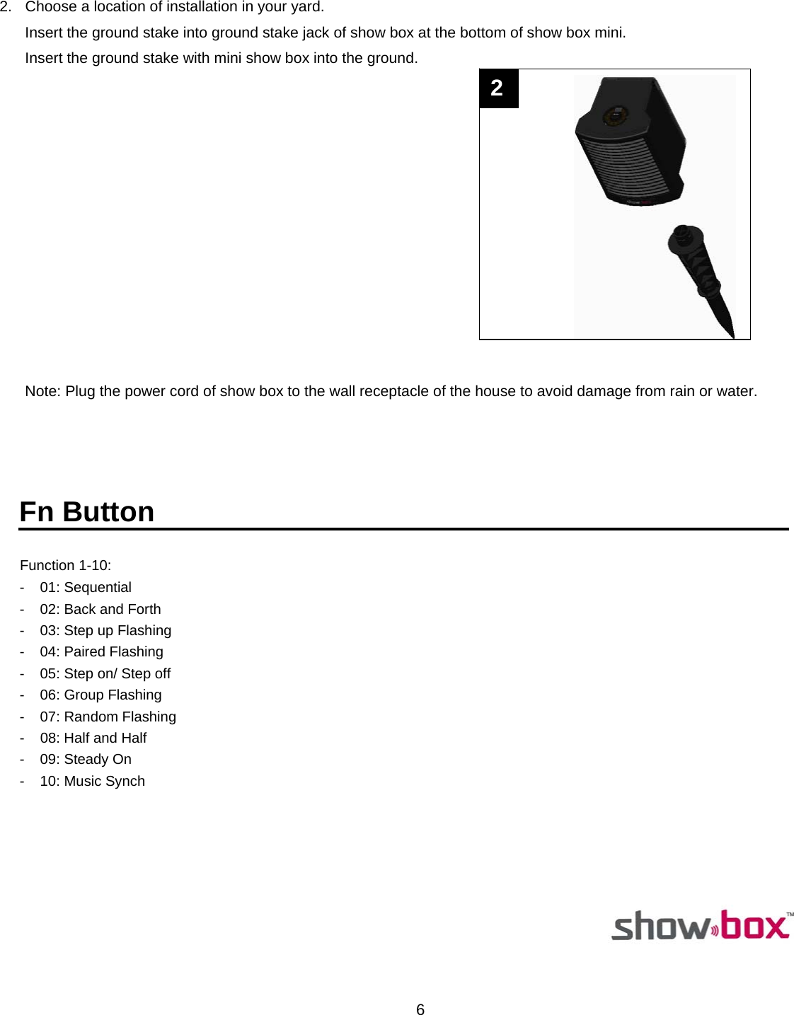  6 2.  Choose a location of installation in your yard. Insert the ground stake into ground stake jack of show box at the bottom of show box mini. Insert the ground stake with mini show box into the ground.   Note: Plug the power cord of show box to the wall receptacle of the house to avoid damage from rain or water.                                                                                                                                                                                                                          Fn Button  Function 1-10:    -  01: Sequential  -  02: Back and Forth  -  03: Step up Flashing -  04: Paired Flashing  -  05: Step on/ Step off -  06: Group Flashing - 07: Random Flashing -  08: Half and Half - 09: Steady On -  10: Music Synch                                                                                                        2  