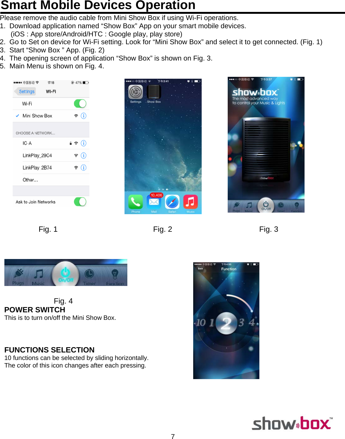  7  Smart Mobile Devices OperationPlease remove the audio cable from Mini Show Box if using Wi-Fi operations. 1.  Download application named “Show Box” App on your smart mobile devices.  (iOS : App store/Android/HTC : Google play, play store) 2.  Go to Set on device for Wi-Fi setting. Look for “Mini Show Box” and select it to get connected. (Fig. 1) 3.  Start “Show Box ” App. (Fig. 2) 4.  The opening screen of application “Show Box” is shown on Fig. 3. 5.  Main Menu is shown on Fig. 4.     Fig. 1                                             Fig. 2                                         Fig. 3       Fig. 4 POWER SWITCH  This is to turn on/off the Mini Show Box.        FUNCTIONS SELECTION  10 functions can be selected by sliding horizontally.                             The color of this icon changes after each pressing.      