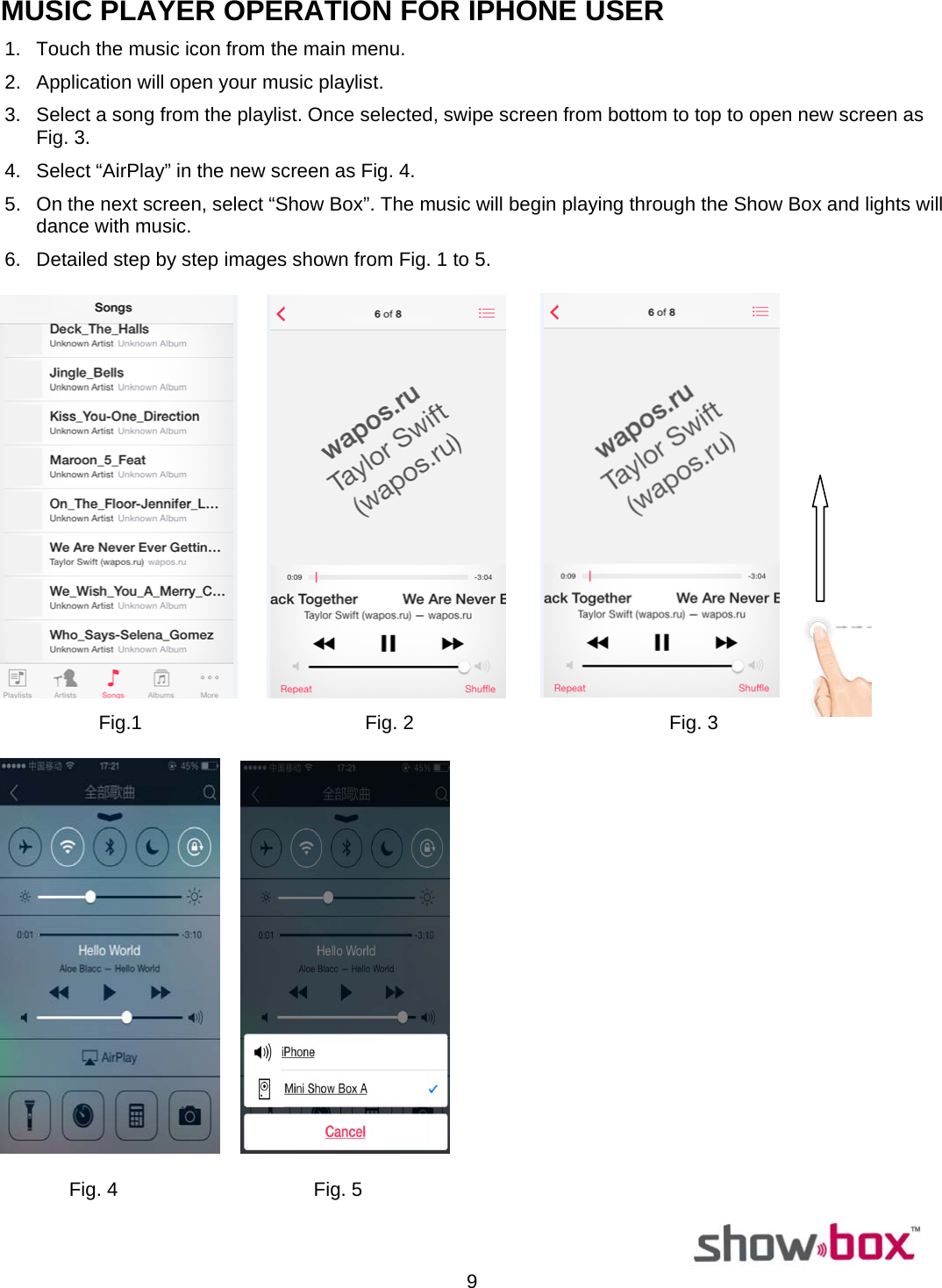  9MUSIC PLAYER OPERATION FOR IPHONE USER 1.  Touch the music icon from the main menu. 2.  Application will open your music playlist. 3.  Select a song from the playlist. Once selected, swipe screen from bottom to top to open new screen as Fig. 3. 4.  Select “AirPlay” in the new screen as Fig. 4. 5.  On the next screen, select “Show Box”. The music will begin playing through the Show Box and lights will dance with music. 6.  Detailed step by step images shown from Fig. 1 to 5.                   Fig.1                                         Fig. 2                                               Fig. 3         Fig. 4                                    Fig. 5                                                                                                                          