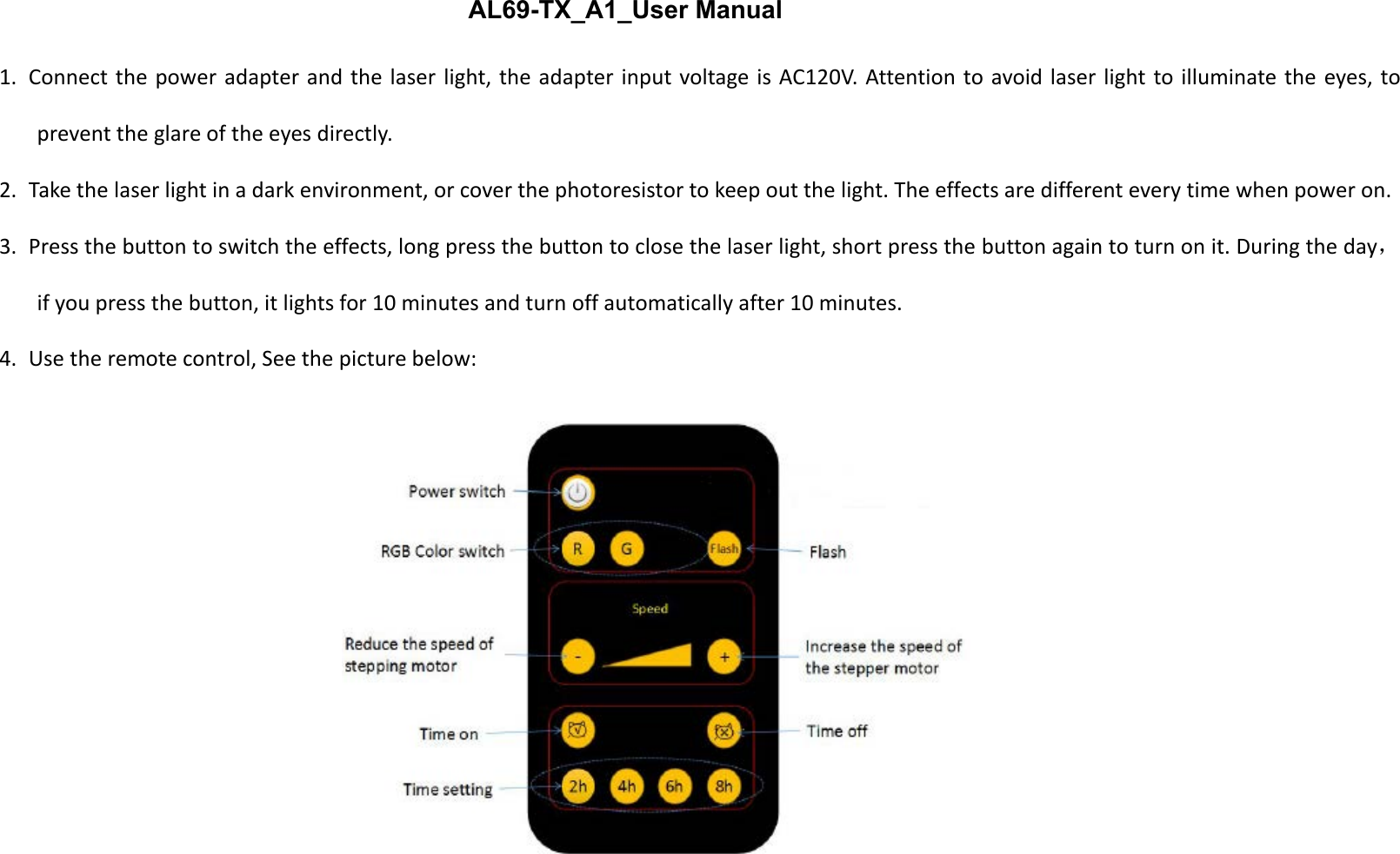 1. Connect the power adapter and the laser light, the adapter input voltage is AC120V. Attention to avoid laser light to illuminate the eyes, toprevent the glare of the eyes directly.2. Take the laser light in a dark environment, or cover the photoresistor to keep out the light. The effects are different every time when power on.3. Press the button to switch the effects, long press the button to close the laser light, short press the button again to turn on it. During the day，if you press the button, it lights for 10 minutes and turn off automatically after 10 minutes.4. Use the remote control, See the picture below:AL69-TX_A1_User Manual