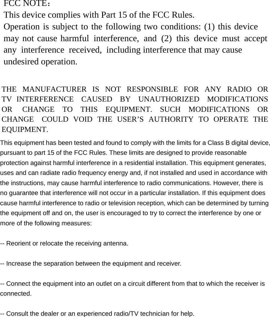 FCC NOTE： This device complies with Part 15 of the FCC Rules. Operation is subject to the following two conditions: (1) this device may not cause harmful interference, and (2) this device must accept any interference received, including interference that may cause undesired operation. THE  MANUFACTURER  IS  NOT  RESPONSIBLE  FOR  ANY  RADIO  OR TV INTERFERENCE CAUSED BY UNAUTHORIZED MODIFICATIONS OR  CHANGE  TO  THIS  EQUIPMENT.  SUCH  MODIFICATIONS  OR CHANGE  COULD  VOID  THE  USER’S  AUTHORITY  TO  OPERATE  THE EQUIPMENT. This equipment has been tested and found to comply with the limits for a Class B digital device, pursuant to part 15 of the FCC Rules. These limits are designed to provide reasonable protection against harmful interference in a residential installation. This equipment generates, uses and can radiate radio frequency energy and, if not installed and used in accordance with the instructions, may cause harmful interference to radio communications. However, there is no guarantee that interference will not occur in a particular installation. If this equipment does cause harmful interference to radio or television reception, which can be determined by turning the equipment off and on, the user is encouraged to try to correct the interference by one or more of the following measures:   -- Reorient or relocate the receiving antenna. -- Increase the separation between the equipment and receiver. -- Connect the equipment into an outlet on a circuit different from that to which the receiver is connected.  -- Consult the dealer or an experienced radio/TV technician for help. 