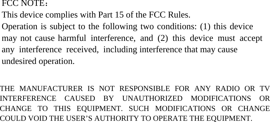 FCC NOTE： This device complies with Part 15 of the FCC Rules. Operation is subject to the following two conditions: (1) this device may not cause harmful interference, and (2) this device must accept any interference received, including interference that may cause undesired operation. THE MANUFACTURER IS NOT RESPONSIBLE FOR ANY RADIO OR TV INTERFERENCE CAUSED BY UNAUTHORIZED MODIFICATIONS OR CHANGE TO THIS EQUIPMENT. SUCH MODIFICATIONS OR CHANGE COULD VOID THE USER’S AUTHORITY TO OPERATE THE EQUIPMENT. 