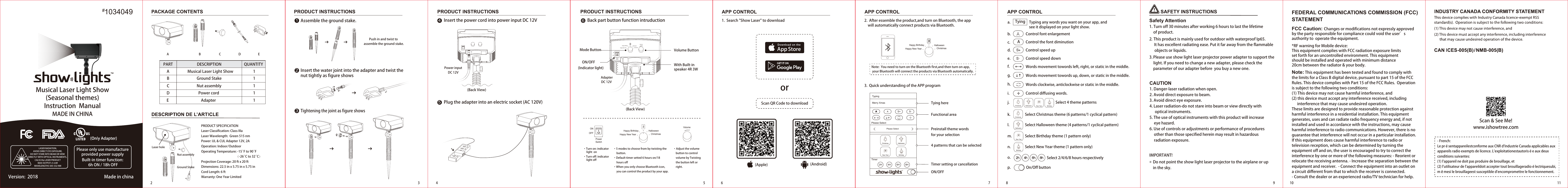 PACKAGE CONTENTSGround StakeLaser holePRODUCT SPECIFICATIONLaser Classification: Class IIIaLaser Wavelength:  Green 515 nmPower: UL &amp; CUL Adapter 12V, 2AOperation: Indoor/OutdoorOperating Temperature: -15°F to 90°F                                                     （-26°C to 32° C）Projection Coverage: 20 ft x 20 ftDimensions: 22.5 in x 5.75 in x 5.75 inCord Length: 6 ftWarranty: One Year LimitedPART QUANTITYDESCRIPTIONMusical Laser Light ShowNut assemblyAdapter Power cordGround StakeAA B C D E11111BCDENut assemblyPRODUCT INSTRUCTIONS PRODUCT INSTRUCTIONSInsert the power cord into power input DC 12VPlug the adapter into an electric socket (AC 120V) 2 4 5 6 7 8 9 10 11Musical Laser Light Show(Seasonal themes)Instruction  ManualMADE IN CHINA1034049#LASER RADIATION,AVOID DIRECT EYE EXPOSURE,DO NOT STARE INTO BEAM OR VIEW DIRECTLY WITH OPTICAL INSTRUMENTS, CALSS IIIa LASER PRODUCTMAX OUTPUT&lt;5 mWWAVELENGTHS 505-532 NMPlease only use manufacture provided power supply Built-in timer function: 6h ON / 18h OFFVersion:  2018 Made in china(Back View)(Back View)465ONOFFPowerSwitchVolumeHappy Birthday HalloweenChristmasHappy New YearONOFFPowerSwitchVolumeHappy Birthday HalloweenChristmasHappy New YearHappy Birthday HalloweenChristmasHappy New YearVolume Button  Mode Button      ON/OFF(Indicator light) With Built-in speaker 4R 3WScan QR Code to download(Apple) (Android)orAPP CONTROL1.  Search &quot;Show Laser&quot; to download 2.  After essemble the product,and turn on Bluetooth, the app    will automatically connect products via Bluetooth.3.  Quick understanding of the APP programNote:  You need to turn on the Bluetooth first,and then turn on app, your Bluetooth will connect the products via Bluetooth automatically.             TyingTying hereFunctional area4 patterns that can be selectedPreinstall theme words for your selectionTimer setting or cancellationON/OFFTyping any words you want on your app, and see it displayed on your light show.a.b.c.d.e.f.g.h.i.j.k.l.m.n.o.p.AControl font enlargementSelect 2/4/6/8 hours respectivelyAControl the font diminutionS+2hControl speed upS - Control speed down→→Words movement towords left, right, or static in the middle.→→Words movement towords up, down, or static in the middle.Words clockwise, anticlockwise or static in the middle.Control diffusing words.Select 4 theme patterns On/Off buttonSelect Christmas theme (6 patterns/1 cyclical pattern)Select Halloween theme (4 patterns/1 cyclical pattern)Select Birthday theme (1 pattern only)Select New Year theme (1 pattern only)4h 6h 8h·Turn on: indicator        light  on·Turn off: indicator      light off·Adjust the volume     button to control       volume by Twisting     the button left or     right.·5 modes to choose from by twisting the     button.·Default timer setted 6 hours on/18      hours off·When you only choose Bluetooth icon,      you can control the product by your app.Power inputDC 12VAdapter      DC 12V       APP CONTROL APP CONTROLTypingMerry XmasAAS+ S-Please SelectTimer2H 4H 6H 8HPlease SelectChristmas HalloweenNew Year BirthdayChristmasChristmasHalloweenHalloweenNew YearNew YearBirthdayBirthdayBack part button function intruductionPRODUCT INSTRUCTIONSAssemble the ground stake. Push in and twist to assemble the ground stake.Insert the water joint into the adapter and twist the nut tightly as figure showsTightening the joint as figure shows3123Safety Attention1. Turn off 30 minutes after working 6 hours to last the lifetime     of product.2.  This product is mainly used for outdoor with waterproof Ip65.      It has excellent radiating ease. Put it far away from the flammable      objects or liquids.3. Please use show light laser projector power adapter to support the     light. If you need to change a new adapter, please check the     parameter of our adapter before  you buy a new one.  SAFETY INSTRUCTIONSCAUTION1. Danger-laser radiation when open.2. Avoid direct exposure to beam.3. Avoid direct eye exposure.4. Laser radiation-do not stare into beam or view directly with      optical instruments.5. The use of optical instruments with this product will increase      eye hazard.6. Use of controls or adjustments or performance of procedures      other than those specified herein may result in hazardous      radiation exposure. IMPORTANT!    Do not point the show light laser projector to the airplane or up     in the sky.FEDERAL COMMUNICATIONS COMMISSION (FCC) STATEMENTFCC Caution: Changes or modifications not expressly approved by the party responsible for compliance could void the user’s authority to  operate the equipment.*RF warning for Mobile device:This equipment complies with FCC radiation exposure limits set forth for an uncontrolled environment. This equipment should be installed and operated with minimum distance 20cm between the radiator &amp; your body.www.ishowtree.comScan &amp; See Me!- French:Le présentappareilestconforme aux CNR d&apos;Industrie Canada applicables aux appareils radio exempts de licence. L&apos;exploitationestautorisée aux deux conditions suivantes: (1) l&apos;appareil ne doit pas produire de brouillage, et (2) l&apos;utilisateur de l&apos;appareildoit accepter tout brouillageradioélectriquesubi, mêmesi le brouillageest susceptible d&apos;encompromettre le fonctionnement.Note: This equipment has been tested and found to comply with the limits for a Class B digital device, pursuant to part 15 of the FCC Rules. This device complies with Part 15 of the FCC Rules.  Operationis subject to the following two conditions: (1) This device may not cause harmful interference, and (2) this device must accept any interference received, including       interference that may cause undesired operation. These limits are designed to provide reasonable protection against harmful interference in a residential installation. This equipment generates, uses and can radiate radio frequency energy and, if not installed and used in accordance with the instructions, may cause harmful interference to radio communications. However, there is no guarantee that interference will not occur in a particular installation. If this equipment does cause harmful interference to radio or television reception, which can be determined by turning the equipment off and on, the user is encouraged to try to correct the interference by one or more of the following measures: - Reorient or relocate the receiving antenna. - Increase the separation between the equipment and receiver.  - Connect the equipment into an outlet on a circuit different from that to which the receiver is connected.- Consult the dealer or an experienced radio/TV technician for help.