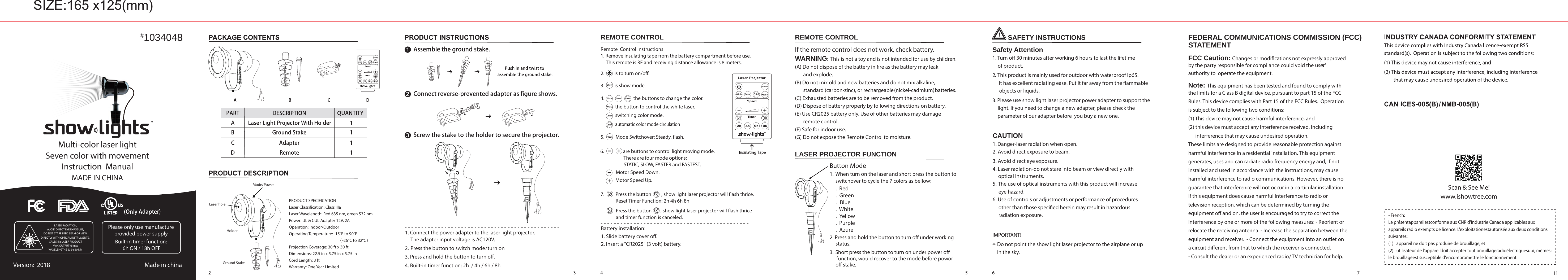 REMOTE CONTROLRemote  Control Instructions1. Remove insulating tape from the battery compartment before use.     This remote is RF and receiving distance allowance is 8 meters.Battery installation:1. Slide battery cover o. 2. Insert a &quot;CR2025&quot; (3 volt) battery.3.          is show mode.5.          Mode Switchover: Steady, ash.Motor Speed Down.Motor Speed Up.2.         is to turn on/o.      6.                 are buttons to control light moving mode.                           There are four mode options:                           STATIC, SLOW, FASTER and FASTEST. Press the button        , show light laser projector will ash thrice  and timer function is canceled. 7.          Press the button         , show light laser projector will ash thrice.             Reset Timer Function: 2h 4h 6h 8h1. Connect the power adapter to the laser light projector.      The adapter input voltage is AC120V. 2 .  Press the button to switch mode/turn on3. Press and hold the button to turn o.4. Built-in timer function: 2h  / 4h / 6h / 8h.  Red.  Green.   Blue.  White.   Yellow.  Purple.  AzureWARNING:  This is not a toy and is not intended for use by children.(A) Do not dispose of the battery in re as the battery may leak        and explode.(B) Do not mix old and new batteries and do not mix alkaline,        standard (carbon-zinc), or rechargeable (nickel-cadmium) batteries.(C) Exhausted batteries are to be removed from the product.(D) Dispose of battery properly by following directions on battery.(E) Use CR2025 battery only. Use of other batteries may damage        remote control.(F) Safe for indoor use.(G) Do not expose the Remote Control to moisture.If the remote control does not work, check battery.REMOTE CONTROLLASER PROJECTOR FUNCTIONButton Mode1.  When turn on the laser and short press the button to      switchover to cycle the 7 colors as bellow:     2. Press and hold the button to turn o under working      status.3. Short press the button to turn on under power o      function, would recover to the mode before powor      o stake.Safety Attention1. Turn o 30 minutes after working 6 hours to last the lifetime     of product.2.  This product is mainly used for outdoor with waterproof Ip65.      It has excellent radiating ease. Put it far away from the ammable      objects or liquids.3. Please use show light laser projector power adapter to support the     light. If you need to change a new adapter, please check the     parameter of our adapter before  you buy a new one.  SAFETY INSTRUCTIONSCAUTION1. Danger-laser radiation when open.2. Avoid direct exposure to beam.3. Avoid direct eye exposure.4. Laser radiation-do not stare into beam or view directly with      optical instruments.5. The use of optical instruments with this product will increase      eye hazard.6. Use of controls or adjustments or performance of procedures      other than those specied herein may result in hazardous      radiation exposure. IMPORTANT!    Do not point the show light laser projector to the airplane or up     in the sky.FEDERAL COMMUNICATIONS COMMISSION (FCC) STATEMENTFCC Caution: Changes or modications not expressly approved by the party responsible for compliance could void the user’s authority to  operate the equipment.Note: This equipment has been tested and found to comply with the limits for a Class B digital device, pursuant to part 15 of the FCC Rules. This device complies with Part 15 of the FCC Rules.  Operationis subject to the following two conditions: (1) This device may not cause harmful interference, and (2) this device must accept any interference received, including       interference that may cause undesired operation. These limits are designed to provide reasonable protection against harmful interference in a residential installation. This equipment generates, uses and can radiate radio frequency energy and, if not installed and used in accordance with the instructions, may cause harmful interference to radio communications. However, there is no guarantee that interference will not occur in a particular installation. If this equipment does cause harmful interference to radio or television reception, which can be determined by turning the equipment o and on, the user is encouraged to try to correct the interference by one or more of the following measures: - Reorient or relocate the receiving antenna. - Increase the separation between the equipment and receiver.  - Connect the equipment into an outlet on a circuit dierent from that to which the receiver is connected.- Consult the dealer or an experienced radio/ TV technician for help.Ground StakeMode/ PowerLaser holeHolderPRODUCT SPECIFICATIONLaser Classication: Class IIIaLaser Wavelength: Red 635 nm, green 532 nmPower: UL &amp; CUL Adapter 12V, 2AOperation: Indoor/OutdoorOperating Temperature: -15°F to 90°F                                                    （-26°C to 32°C）Projection Coverage: 30 ft x 30 ftDimensions: 22.5 in x 5.75 in x 5.75 inCord Length: 3 ftWarranty: One Year Limited1034048#LASER RADIATION,AVOID DIRECT EYE EXPOSURE,DO NOT STARE INTO BEAM OR VIEW DIRECTLY WITH OPTICAL INSTRUMENTS, CALSS IIIa LASER PRODUCTMAX OUTPUT&lt;5 mWWAVELENGTHS 532-650 NMPlease only use manufacture provided power supply Built-in timer function: 6h ON / 18h OFFVersion:  2018 Made in chinaMulti-color laser lightSeven color with movementInstruction  ManualMADE IN CHINAWhite Color ColorWhite Color Color4.                          the buttons to change the color. the button to control the white laser.switching color mode.automatic color mode circulationWhiteWhiteColorColorColorColorShowShowShow11www.ishowtree.comScan &amp; See Me!- French:Le présentappareilestconforme aux CNR d&apos;Industrie Canada applicables aux appareils radio exempts de licence. L&apos;exploitationestautorisée aux deux conditions suivantes: (1) l&apos;appareil ne doit pas produire de brouillage, et (2) l&apos;utilisateur de l&apos;appareildoit accepter tout brouillageradioélectriquesubi, mêmesi le brouillageest susceptible d&apos;encompromettre le fonctionnement.