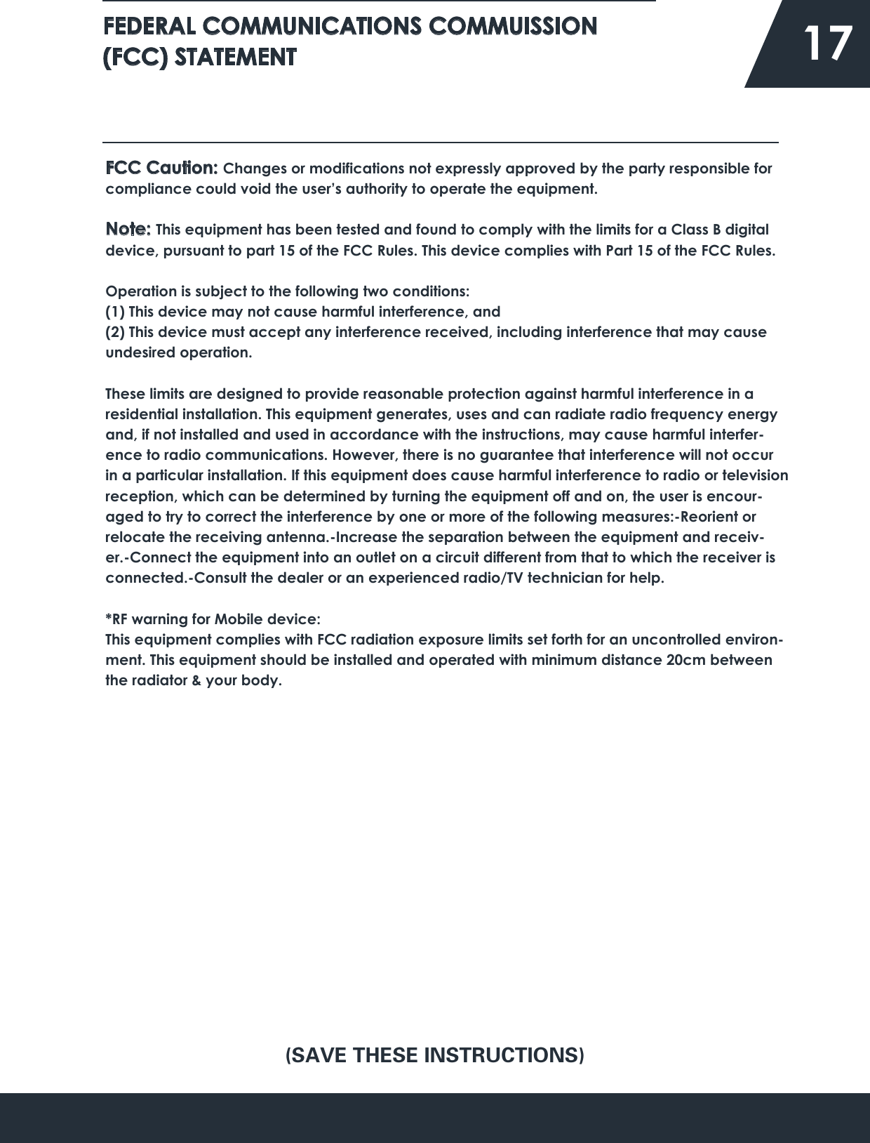 FEDERAL COMMUNICATIONS COMMUISSION (FCC) STATEMENT   17FCC Caution: Changes or modifications not expressly approved by the party responsible for compliance could void the user’s authority to operate the equipment.Note: This equipment has been tested and found to comply with the limits for a Class B digital device, pursuant to part 15 of the FCC Rules. This device complies with Part 15 of the FCC Rules.Operation is subject to the following two conditions:(1) This device may not cause harmful interference, and(2) This device must accept any interference received, including interference that may cause undesired operation.These limits are designed to provide reasonable protection against harmful interference in a residential installation. This equipment generates, uses and can radiate radio frequency energy and, if not installed and used in accordance with the instructions, may cause harmful interfer-ence to radio communications. However, there is no guarantee that interference will not occur in a particular installation. If this equipment does cause harmful interference to radio or television reception, which can be determined by turning the equipment off and on, the user is encour-aged to try to correct the interference by one or more of the following measures:-Reorient or relocate the receiving antenna.-Increase the separation between the equipment and receiv-er.-Connect the equipment into an outlet on a circuit different from that to which the receiver is connected.-Consult the dealer or an experienced radio/TV technician for help.*RF warning for Mobile device:This equipment complies with FCC radiation exposure limits set forth for an uncontrolled environ-ment. This equipment should be installed and operated with minimum distance 20cm between the radiator &amp; your body.(SAVE THESE INSTRUCTIONS)