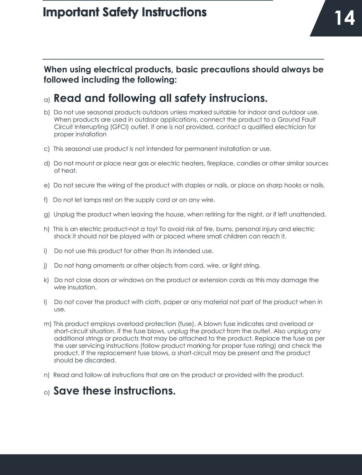 Important Safety Instructions    14When using electrical products, basic precautions should always be followed including the following:a)  Read and following all safety instrucions.b)  Do not use seasonal products outdoors unless marked suitable for indoor and outdoor use.       When products are used in outdoor applications, connect the product to a Ground Fault       Circuit Interrupting (GFCI) outlet. If one is not provided, contact a qualified electrician for       proper installationc)  This seasonal use product is not intended for permanent installation or use.d)  Do not mount or place near gas or electric heaters, fireplace, candles or other similar sources      of heat.e)  Do not secure the wiring of the product with staples or nails, or place on sharp hooks or nails. f)   Do not let lamps rest on the supply cord or on any wire.g)  Unplug the product when leaving the house, when retiring for the night, or if left unattended.h)  This is an electric product-not a toy! To avoid risk of fire, burns, personal injury and electric       shock it should not be played with or placed where small children can reach it.i)    Do not use this product for other than its intended use.j)    Do not hang ornaments or other objects from cord, wire, or light string.k)   Do not close doors or windows on the product or extension cords as this may damage the       wire insulation.l)    Do not cover the product with cloth, paper or any material not part of the product when in       use.m) This product employs overload protection (fuse). A blown fuse indicates and overload or      short-circuit situation. If the fuse blows, unplug the product from the outlet. Also unplug any      additional strings or products that may be attached to the product. Replace the fuse as per       the user servicing instructions (follow product marking for proper fuse rating) and check the      product. If the replacement fuse blows, a short-circuit may be present and the product       should be discarded.n)  Read and follow all instructions that are on the product or provided with the product.o)  Save these instructions.