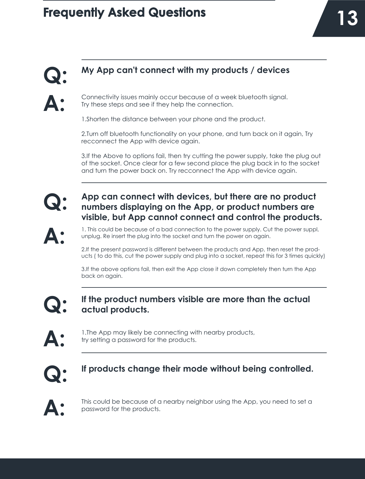 Frequently Asked Questions    13My App can&apos;t connect with my products / devicesQ:Connectivity issues mainly occur because of a week bluetooth signal.Try these steps and see if they help the connection.1.Shorten the distance between your phone and the product.2.Turn off bluetooth functionality on your phone, and turn back on it again, Try recconnect the App with device again.3.If the Above to options fail, then try cutting the power supply, take the plug out of the socket. Once clear for a few second place the plug back in to the socket and turn the power back on. Try recconnect the App with device again.A:App can connect with devices, but there are no product numbers displaying on the App, or product numbers are visible, but App cannot connect and control the products.Q:1. This could be because of a bad connection to the power supply. Cut the power suppl, unplug. Re insert the plug into the socket and turn the power on again.2.If the present password is different between the products and App, then reset the prod-ucts ( to do this, cut the power supply and plug into a socket, repeat this for 3 times quickly)3.If the above options fail, then exit the App close it down completely then turn the App back on again.A:If the product numbers visible are more than the actual actual products.Q:1.The App may likely be connecting with nearby products,try setting a password for the products.A:If products change their mode without being controlled.Q:This could be because of a nearby neighbor using the App, you need to set a  password for the products.A: