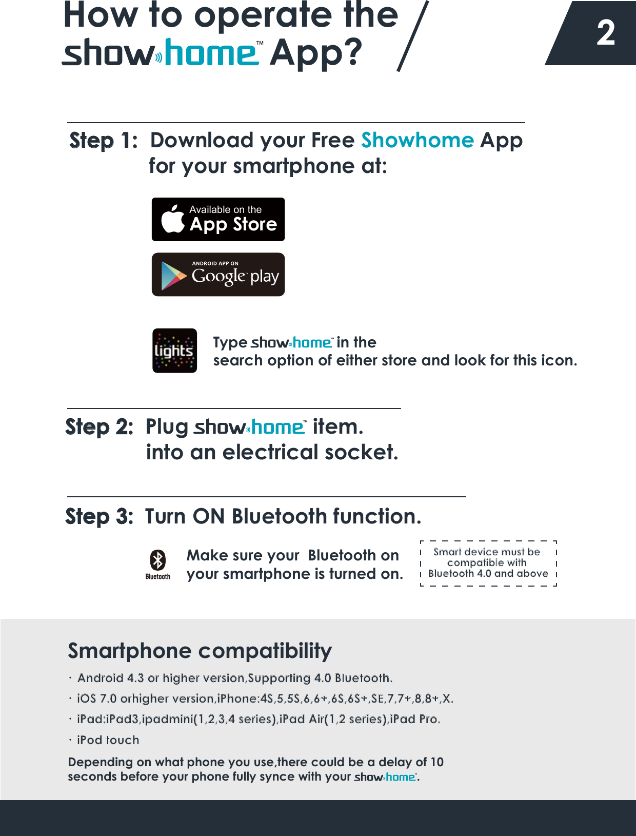 ·  Android 4.3 or higher version,Supporting 4.0 Bluetooth.·  iOS 7.0 orhigher version,iPhone:4S,5,5S,6,6+,6S,6S+,SE,7,7+,8,8+,X.·  iPad:iPad3,ipadmini(1,2,3,4 series),iPad Air(1,2 series),iPad Pro.Depending on what phone you use,there could be a delay of 10 seconds before your phone fully synce with your                   . Smartphone compatibilityHow to operate the App? 2Step 1:  Download your Free Showhome  App               for your smartphone at: Type                     in the search option of either store and look for this icon. Available on theApp StoreStep 2:  Plug                     item.              into an electrical socket.Step 3:  Turn ON Bluetooth function.Make sure your  Bluetooth on your smartphone is turned on.·  iPod touchSmart device must be compatible with Bluetooth 4.0 and above