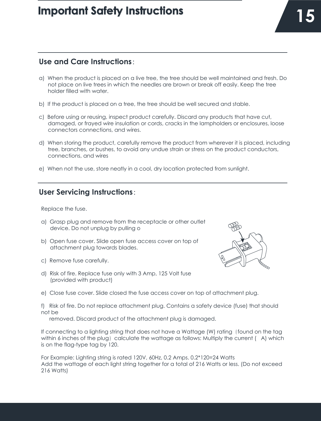 Important Safety Instructions    15Use and Care Instructions：a)  When the product is placed on a live tree, the tree should be well maintained and fresh. Do      not place on live trees in which the needles are brown or break off easily. Keep the tree       holder filled with water.b)  If the product is placed on a tree, the tree should be well secured and stable.c)  Before using or reusing, inspect product carefully. Discard any products that have cut,       damaged, or frayed wire insulation or cords, cracks in the lampholders or enclosures, loose       connectors connections, and wires.d)  When storing the product, carefully remove the product from wherever it is placed, including      tree, branches, or bushes, to avoid any undue strain or stress on the product conductors,       connections, and wirese)  When not the use, store neatly in a cool, dry location protected from sunlight.User Servicing Instructions：Replace the fuse.a)  Grasp plug and remove from the receptacle or other outlet       device. Do not unplug by pulling ob)  Open fuse cover. Slide open fuse access cover on top of       attachment plug towards blades.c)  Remove fuse carefully.d)  Risk of fire. Replace fuse only with 3 Amp, 125 Volt fuse       (provided with product)e)  Close fuse cover. Slide closed the fuse access cover on top of attachment plug.f)   Risk of fire. Do not replace attachment plug. Contains a safety device (fuse) that should not be      removed. Discard product of the attachment plug is damaged.If connecting to a lighting string that does not have a Wattage (W) rating｛found on the tag within 6 inches of the plug｝calculate the wattage as follows: Multiply the current (   A) which is on the flag-type tag by 120.For Example: Lighting string is rated 120V, 60Hz, 0.2 Amps. 0.2*120=24 WattsAdd the wattage of each light string together for a total of 216 Watts or less. (Do not exceed 216 Watts)