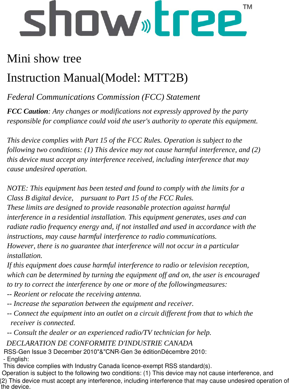  Mini show tree Instruction Manual(Model: MTT2B) Federal Communications Commission (FCC) Statement FCC Caution: Any changes or modifications not expressly approved by the party responsible for compliance could void the user&apos;s authority to operate this equipment.  This device complies with Part 15 of the FCC Rules. Operation is subject to the following two conditions: (1) This device may not cause harmful interference, and (2) this device must accept any interference received, including interference that may cause undesired operation.  NOTE: This equipment has been tested and found to comply with the limits for a Class B digital device,    pursuant to Part 15 of the FCC Rules.   These limits are designed to provide reasonable protection against harmful interference in a residential installation. This equipment generates, uses and can radiate radio frequency energy and, if not installed and used in accordance with the instructions, may cause harmful interference to radio communications.   However, there is no guarantee that interference will not occur in a particular installation. If this equipment does cause harmful interference to radio or television reception, which can be determined by turning the equipment off and on, the user is encouraged to try to correct the interference by one or more of the followingmeasures: -- Reorient or relocate the receiving antenna. -- Increase the separation between the equipment and receiver. -- Connect the equipment into an outlet on a circuit different from that to which the  receiver is connected. -- Consult the dealer or an experienced radio/TV technician for help.  DECLARATION DE CONFORMITE D&apos;INDUSTRIE CANADA RSS-Gen Issue 3 December 2010&quot;&amp;&quot;CNR-Gen 3e éditionDécembre 2010:- English: This device complies with Industry Canada licence-exempt RSS standard(s).Operation is subject to the following two conditions: (1) This device may not cause interference, and (2) This device must accept any interference, including interference that may cause undesired operation ofthe device.