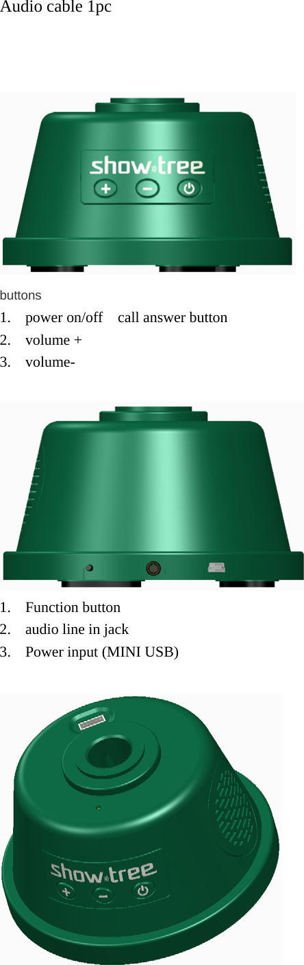 Audio cable 1pc     buttons 1. power on/off    call answer button 2. volume +   3. volume-   1. Function button 2. audio line in jack 3. Power input (MINI USB)   