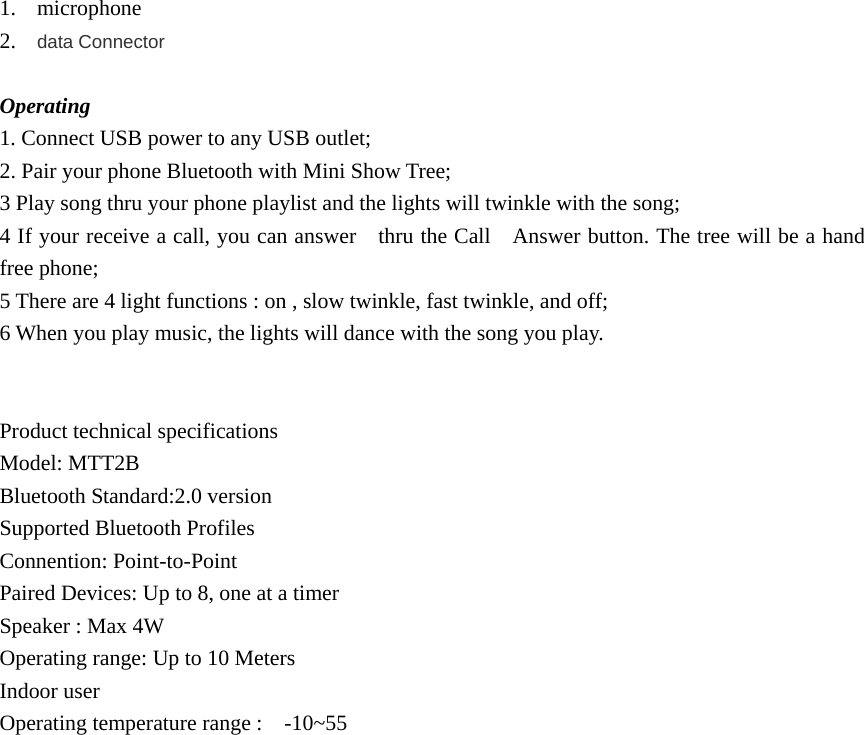 1. microphone 2. data Connector  Operating 1. Connect USB power to any USB outlet; 2. Pair your phone Bluetooth with Mini Show Tree; 3 Play song thru your phone playlist and the lights will twinkle with the song; 4 If your receive a call, you can answer    thru the Call    Answer button. The tree will be a hand free phone;   5 There are 4 light functions : on , slow twinkle, fast twinkle, and off; 6 When you play music, the lights will dance with the song you play.   Product technical specifications Model: MTT2B Bluetooth Standard:2.0 version Supported Bluetooth Profiles Connention: Point-to-Point Paired Devices: Up to 8, one at a timer Speaker : Max 4W Operating range: Up to 10 Meters Indoor user Operating temperature range :    -10~55   