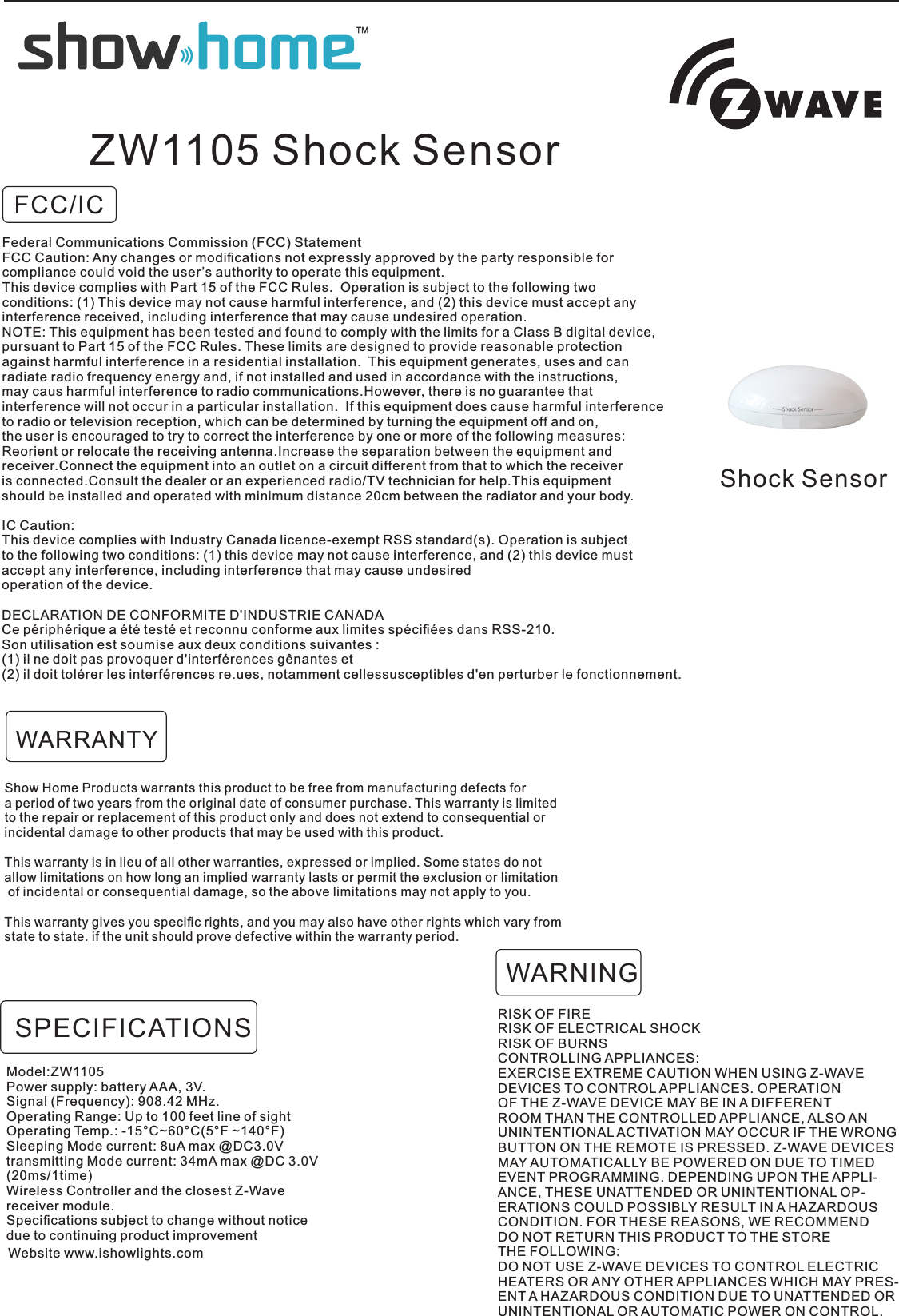 FCC/ICShock SensorZW1105 Shock SensorShow Home Products warrants this product to be free from manufacturing defects for a period of two years from the original date of consumer purchase. This warranty is limited to the repair or replacement of this product only and does not extend to consequential orincidental damage to other products that may be used with this product. This warranty is in lieu of all other warranties, expressed or implied. Some states do not allow limitations on how long an implied warranty lasts or permit the exclusion or limitation of incidental or consequential damage, so the above limitations may not apply to you. This warranty gives you speciﬁc rights, and you may also have other rights which vary from state to state. if the unit should prove defective within the warranty period.RISK OF FIRERISK OF ELECTRICAL SHOCKRISK OF BURNSCONTROLLING APPLIANCES:EXERCISE EXTREME CAUTION WHEN USING Z-WAVEDEVICES TO CONTROL APPLIANCES. OPERATIONOF THE Z-WAVE DEVICE MAY BE IN A DIFFERENTROOM THAN THE CONTROLLED APPLIANCE, ALSO ANUNINTENTIONAL ACTIVATION MAY OCCUR IF THE WRONGBUTTON ON THE REMOTE IS PRESSED. Z-WAVE DEVICESMAY AUTOMATICALLY BE POWERED ON DUE TO TIMEDEVENT PROGRAMMING. DEPENDING UPON THE APPLI-ANCE, THESE UNATTENDED OR UNINTENTIONAL OP-ERATIONS COULD POSSIBLY RESULT IN A HAZARDOUSCONDITION. FOR THESE REASONS, WE RECOMMENDDO NOT RETURN THIS PRODUCT TO THE STORETHE FOLLOWING:DO NOT USE Z-WAVE DEVICES TO CONTROL ELECTRICHEATERS OR ANY OTHER APPLIANCES WHICH MAY PRES-ENT A HAZARDOUS CONDITION DUE TO UNATTENDED ORUNINTENTIONAL OR AUTOMATIC POWER ON CONTROL.WARNINGWARRANTYModel:ZW1105Power supply: battery AAA, 3V.Signal (Frequency): 908.42 MHz.Operating Range: Up to 100 feet line of sightOperating Temp.: -15°C~60°C(5°F ~140°F)Sleeping Mode current: 8uA max @DC3.0Vtransmitting Mode current: 34mA max @DC 3.0V (20ms/1time) Wireless Controller and the closest Z-Wavereceiver module.Speciﬁcations subject to change without noticedue to continuing product improvementSPECIFICATIONSWebsite www.ishowlights.comFederal Communications Commission (FCC) StatementFCC Caution: Any changes or modiﬁcations not expressly approved by the party responsible for compliance could void the user’s authority to operate this equipment.This device complies with Part 15 of the FCC Rules.  Operation is subject to the following twoconditions: (1) This device may not cause harmful interference, and (2) this device must accept anyinterference received, including interference that may cause undesired operation.NOTE: This equipment has been tested and found to comply with the limits for a Class B digital device,pursuant to Part 15 of the FCC Rules. These limits are designed to provide reasonable protectionagainst harmful interference in a residential installation.  This equipment generates, uses and can radiate radio frequency energy and, if not installed and used in accordance with the instructions, may caus harmful interference to radio communications.However, there is no guarantee that interference will not occur in a particular installation.  If this equipment does cause harmful interferenceto radio or television reception, which can be determined by turning the equipment off and on, the user is encouraged to try to correct the interference by one or more of the following measures:Reorient or relocate the receiving antenna.Increase the separation between the equipment and receiver.Connect the equipment into an outlet on a circuit different from that to which the receiveris connected.Consult the dealer or an experienced radio/TV technician for help.This equipment should be installed and operated with minimum distance 20cm between the radiator and your body.IC Caution:This device complies with Industry Canada licence-exempt RSS standard(s). Operation is subject to the following two conditions: (1) this device may not cause interference, and (2) this device mustaccept any interference, including interference that may cause undesired operation of the device.DECLARATION DE CONFORMITE D&apos;INDUSTRIE CANADACe périphérique a été testé et reconnu conforme aux limites spéciﬁées dans RSS-210. Son utilisation est soumise aux deux conditions suivantes :(1) il ne doit pas provoquer d&apos;interférences gênantes et(2) il doit tolérer les interférences re.ues, notamment cellessusceptibles d&apos;en perturber le fonctionnement.