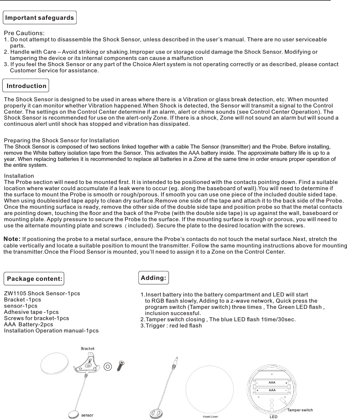 Pre Cautions:1. Do not attempt to disassemble the Shock Sensor, unless described in the user’s manual. There are no user serviceable    parts.2. Handle with Care – Avoid striking or shaking.Improper use or storage could damage the Shock Sensor. Modifying or    tampering the device or its internal components can cause a malfunction3. If you feel the Shock Sensor or any part of the Choice Alert system is not operating correctly or as described, please contact    Customer Service for assistance.Important safeguardsIntroductionThe Shock Sensor is designed to be used in areas where there is a Vibration or glass break detection, etc. When mounted properly it can monitor whether Vibration happened.When Shock is detected, the Sensor will transmit a signal to the Control Center. The settings on the Control Center determine if an alarm, alert or chime sounds (see Control Center Operation). The Shock Sensor is recommended for use on the alert-only Zone. If there is a shock, Zone will not sound an alarm but will sound a continuous alert until shock has stopped and vibration has dissipated.Preparing the Shock Sensor for InstallationThe Shock Sensor is composed of two sections linked together with a cable The Sensor (transmitter) and the Probe. Before installing, remove the White battery isolation tape from the Sensor. This activates the AAA battery inside. The approximate battery life is up to a year. When replacing batteries it is recommended to replace all batteries in a Zone at the same time in order ensure proper operation of the entire system.InstallationThe Probe section will need to be mounted ﬁrst. It is intended to be positioned with the contacts pointing down. Find a suitable location where water could accumulate if a leak were to occur (eg. along the baseboard of wall).You will need to determine if the surface to mount the Probe is smooth or rough/porous. If smooth you can use one piece of the included double sided tape. When using doublesided tape apply to clean dry surface.Remove one side of the tape and attach it to the back side of the Probe. Once the mounting surface is ready, remove the other side of the double side tape and position probe so that the metal contacts are pointing down, touching the ﬂoor and the back of the Probe (with the double side tape) is up against the wall, baseboard or mounting plate. Apply pressure to secure the Probe to the surface. If the mounting surface is rough or porous, you will need to use the alternate mounting plate and screws ( included). Secure the plate to the desired location with the screws.Note: If postioning the probe to a metal surface, ensure the Probe’s contacts do not touch the metal surface.Next, stretch the cable vertically and locate a suitable position to mount the transmitter. Follo