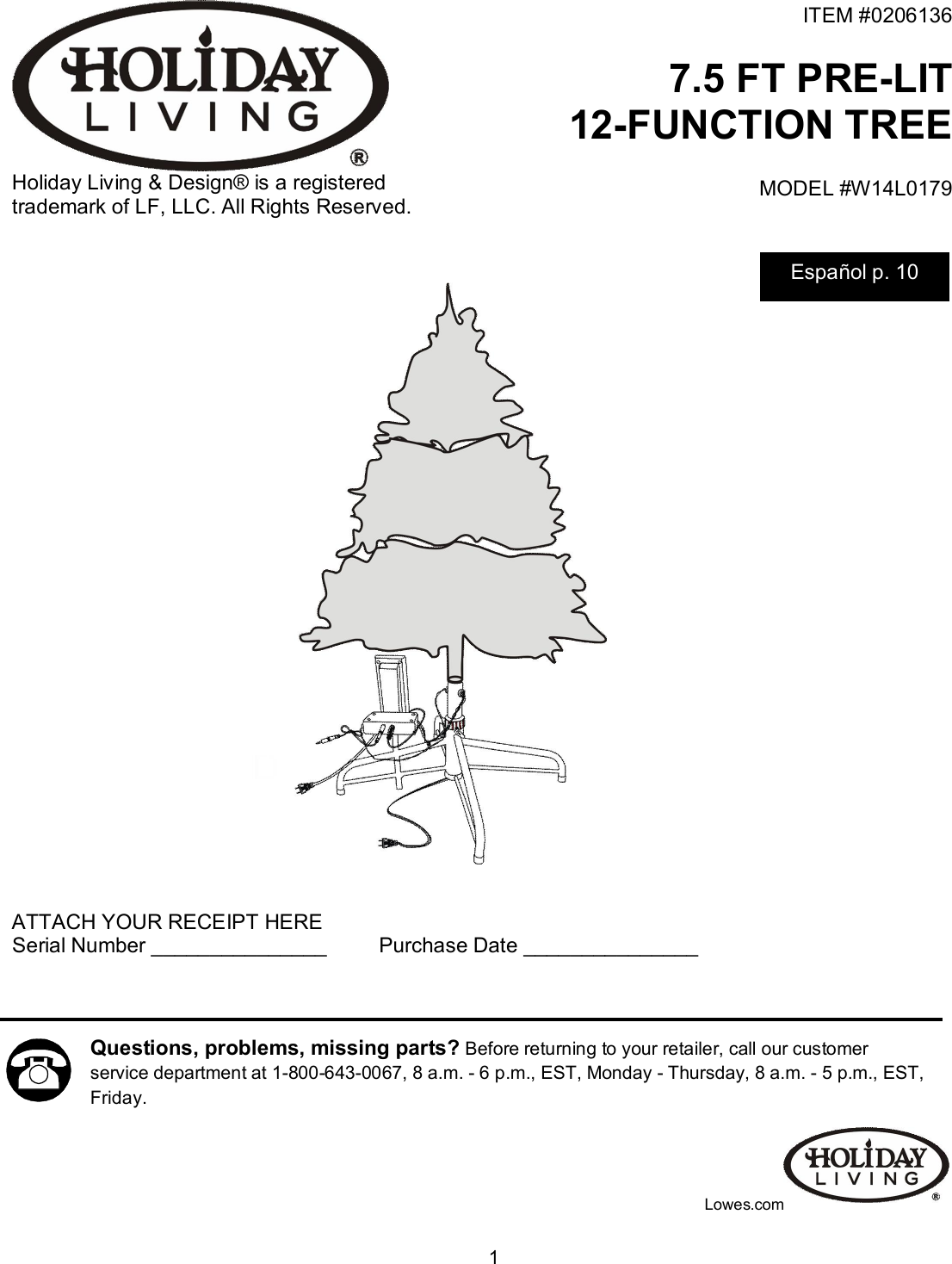  1  Holiday Living &amp; Design® is a registered trademark of LF, LLC. All Rights Reserved. ITEM #0206136    7.5 FT PRE-LIT 12-FUNCTION TREE MODEL #W14L0179                               ATTACH YOUR RECEIPT HERE Serial Number _______________         Purchase Date _______________            Lowes.com Questions, problems, missing parts? Before returning to your retailer, call our customer service department at 1-800-643-0067, 8 a.m. - 6 p.m., EST, Monday - Thursday, 8 a.m. - 5 p.m., EST, Friday.   Español p. 10 