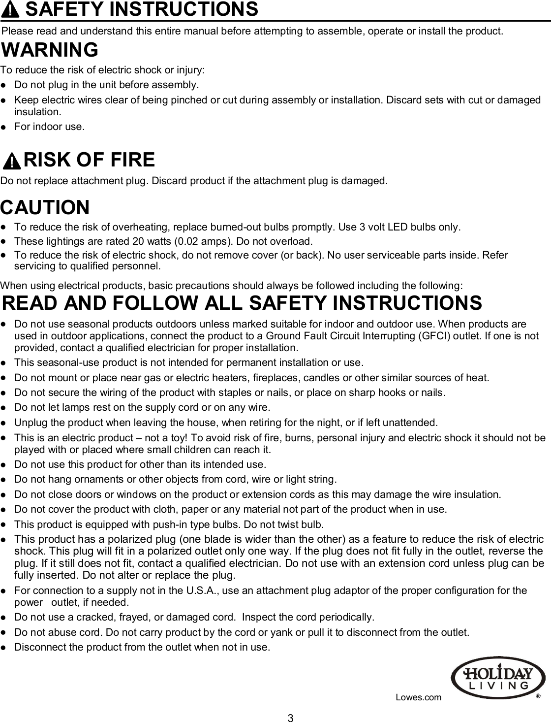  3 SAFETY INSTRUCTIONS Please read and understand this entire manual before attempting to assemble, operate or install the product. WARNINGTo reduce the risk of electric shock or injury:  Do not plug in the unit before assembly.  Keep electric wires clear of being pinched or cut during assembly or installation. Discard sets with cut or damaged insulation.  For indoor use.  RISK OF FIRE Do not replace attachment plug. Discard product if the attachment plug is damaged.  CAUTION  To reduce the risk of overheating, replace burned-out bulbs promptly. Use 3 volt LED bulbs only.  These lightings are rated 20 watts (0.02 amps). Do not overload.  To reduce the risk of electric shock, do not remove cover (or back). No user serviceable parts inside. Refer servicing to qualified personnel.  When using electrical products, basic precautions should always be followed including the following: READ AND FOLLOW ALL SAFETY INSTRUCTIONS  Do not use seasonal products outdoors unless marked suitable for indoor and outdoor use. When products are    used in outdoor applications, connect the product to a Ground Fault Circuit Interrupting (GFCI) outlet. If one is not provided, contact a qualified electrician for proper installation.  This seasonal-use product is not intended for permanent installation or use.  Do not mount or place near gas or electric heaters, fireplaces, candles or other similar sources of heat.  Do not secure the wiring of the product with staples or nails, or place on sharp hooks or nails.  Do not let lamps rest on the supply cord or on any wire.  Unplug the product when leaving the house, when retiring for the night, or if left unattended.  This is an electric product – not a toy! To avoid risk of fire, burns, personal injury and electric shock it should not be played with or placed where small children can reach it.  Do not use this product for other than its intended use.  Do not hang ornaments or other objects from cord, wire or light string.  Do not close doors or windows on the product or extension cords as this may damage the wire insulation.  Do not cover the product with cloth, paper or any material not part of the product when in use.  This product is equipped with push-in type bulbs. Do not twist bulb.  This product has a polarized plug (one blade is wider than the other) as a feature to reduce the risk of electric    shock. This plug will fit in a polarized outlet only one way. If the plug does not fit fully in the outlet, reverse the plug. If it still does not fit, contact a qualified electrician. Do not use with an extension cord unless plug can be fully inserted. Do not alter or replace the plug.  For connection to a supply not in the U.S.A., use an attachment plug adaptor of the proper configuration for the power   outlet, if needed.  Do not use a cracked, frayed, or damaged cord.  Inspect the cord periodically.  Do not abuse cord. Do not carry product by the cord or yank or pull it to disconnect from the outlet.  Disconnect the product from the outlet when not in use.                                                                                                                                                             Lowes.com 