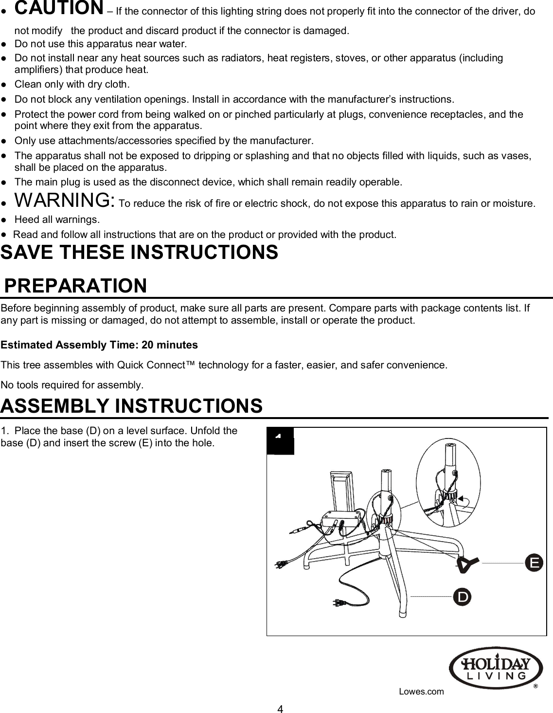                                                                                                                                    4 CAUTION – If the connector of this lighting string does not properly fit into the connector of the driver, do not modify   the product and discard product if the connector is damaged.  Do not use this apparatus near water.                                                                                                                                                        Do not install near any heat sources such as radiators, heat registers, stoves, or other apparatus (including amplifiers) that produce heat.                                                                                                                                                                   Clean only with dry cloth.  Do not block any ventilation openings. Install in accordance with the manufacturer’s instructions.  Protect the power cord from being walked on or pinched particularly at plugs, convenience receptacles, and the point where they exit from the apparatus.  Only use attachments/accessories specified by the manufacturer.   The apparatus shall not be exposed to dripping or splashing and that no objects filled with liquids, such as vases, shall be placed on the apparatus.  The main plug is used as the disconnect device, which shall remain readily operable.  WARNING: To reduce the risk of fire or electric shock, do not expose this apparatus to rain or moisture.  Heed all warnings.   Read and follow all instructions that are on the product or provided with the product. SAVE THESE INSTRUCTIONS                                                         PREPARATION Before beginning assembly of product, make sure all parts are present. Compare parts with package contents list. If any part is missing or damaged, do not attempt to assemble, install or operate the product.   Estimated Assembly Time: 20 minutes This tree assembles with Quick Connect™ technology for a faster, easier, and safer convenience. No tools required for assembly.                                                                                                                  ASSEMBLY INSTRUCTIONS 1.  Place the base (D) on a level surface. Unfold the  base (D) and insert the screw (E) into the hole.                  Lowes.com 1 