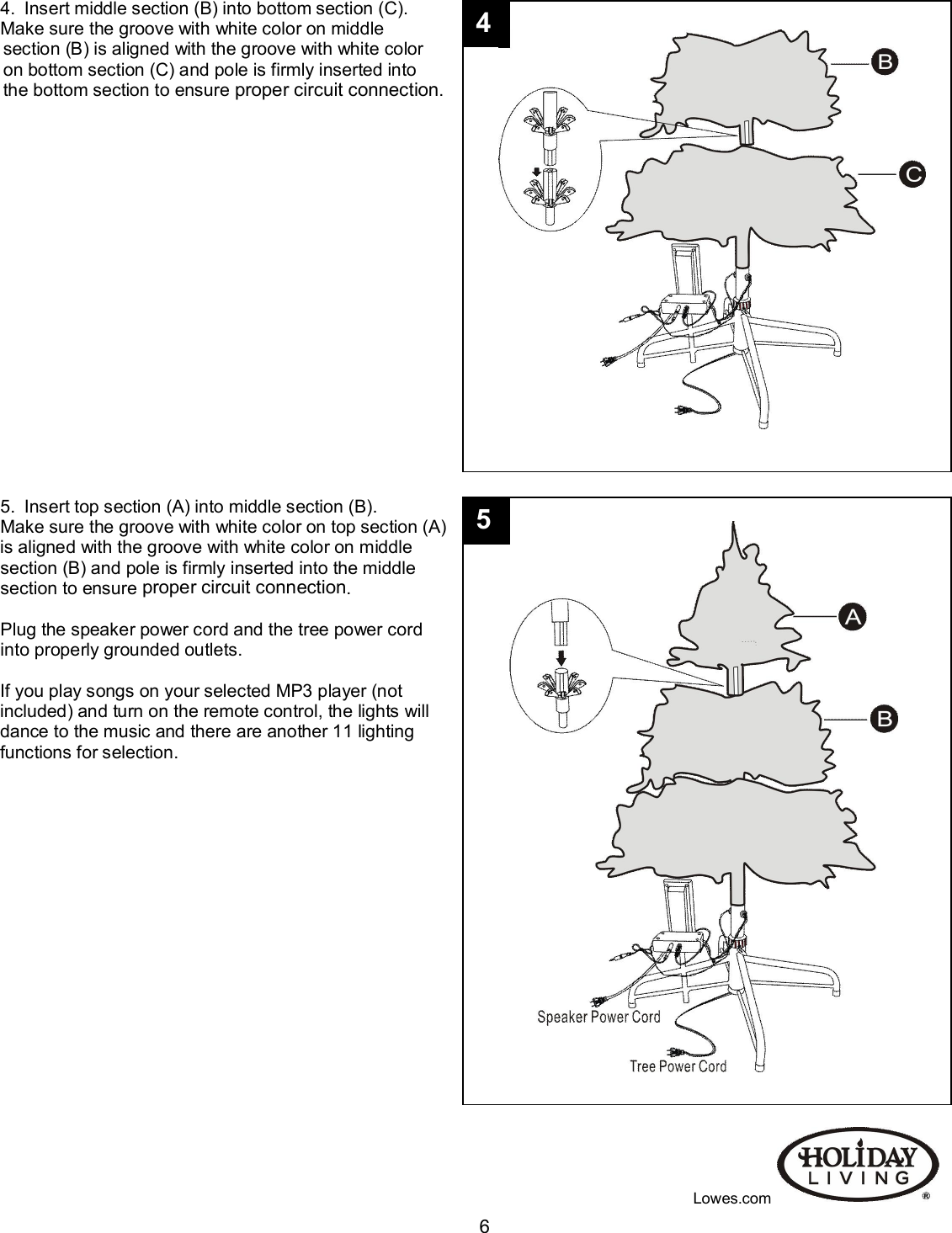                                                                                                                                   64.  Insert middle section (B) into bottom section (C). Make sure the groove with white color on middle  section (B) is aligned with the groove with white color  on bottom section (C) and pole is firmly inserted into  the bottom section to ensure proper circuit connection.                                                                                                                                                                                                                                                                                                                                                             5.  Insert top section (A) into middle section (B). Make sure the groove with white color on top section (A) is aligned with the groove with white color on middle  section (B) and pole is firmly inserted into the middle section to ensure proper circuit connection.  Plug the speaker power cord and the tree power cord  into properly grounded outlets.  If you play songs on your selected MP3 player (not  included) and turn on the remote control, the lights will dance to the music and there are another 11 lighting functions for selection.                                                                                               Lowes.com 5 4 