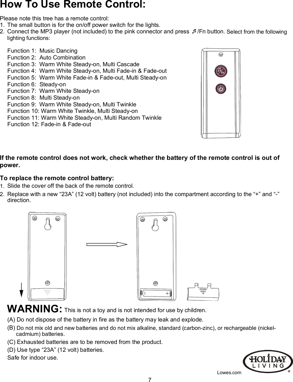                                                                                                                                    7How To Use Remote Control:  Please note this tree has a remote control: 1.  The small button is for the on/off power switch for the lights. 2.  Connect the MP3 player (not included) to the pink connector and press /Fn button. Select from the following lighting functions:                                                                                                                       Function 1:  Music Dancing                                                                                                         Function 2:  Auto Combination Function 3:  Warm White Steady-on, Multi Cascade Function 4:  Warm White Steady-on, Multi Fade-in &amp; Fade-out Function 5:  Warm White Fade-in &amp; Fade-out, Multi Steady-on Function 6:  Steady-on Function 7:  Warm White Steady-on                                                                                  Function 8:  Multi Steady-on Function 9:  Warm White Steady-on, Multi Twinkle Function 10: Warm White Twinkle, Multi Steady-on Function 11: Warm White Steady-on, Multi Random Twinkle Function 12: Fade-in &amp; Fade-out     If the remote control does not work, check whether the battery of the remote control is out of power.  To replace the remote control battery: 1.  Slide the cover off the back of the remote control. 2.  Replace with a new “23A” (12 volt) battery (not included) into the compartment according to the “+” and “-” direction.                                                                                                                                                                     WARNING: This is not a toy and is not intended for use by children. (A) Do not dispose of the battery in fire as the battery may leak and explode. (B) Do not mix old and new batteries and do not mix alkaline, standard (carbon-zinc), or rechargeable (nickel-cadmium) batteries. (C) Exhausted batteries are to be removed from the product. (D) Use type “23A” (12 volt) batteries. Safe for indoor use.  Lowes.com   