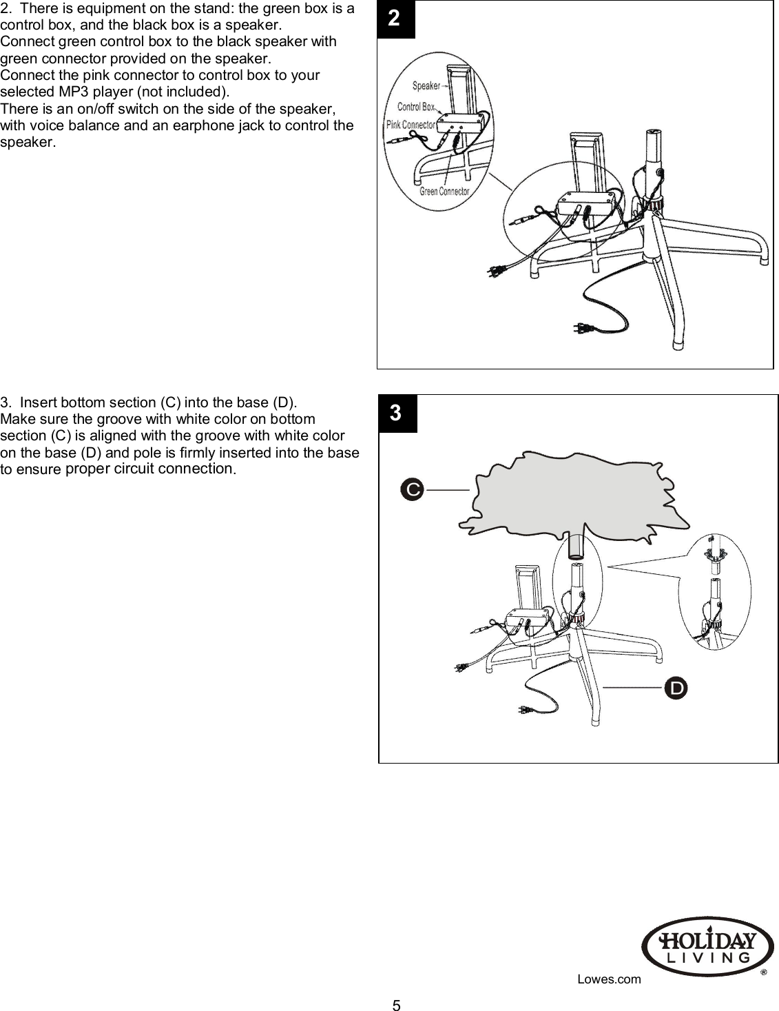                                                                                                                                    52.  There is equipment on the stand: the green box is a control box, and the black box is a speaker.   Connect green control box to the black speaker with  green connector provided on the speaker.  Connect the pink connector to control box to your  selected MP3 player (not included).  There is an on/off switch on the side of the speaker,  with voice balance and an earphone jack to control the  speaker.                           3.  Insert bottom section (C) into the base (D). Make sure the groove with white color on bottom  section (C) is aligned with the groove with white color  on the base (D) and pole is firmly inserted into the base  to ensure proper circuit connection.                                                                                                                           Lowes.com 3 2 