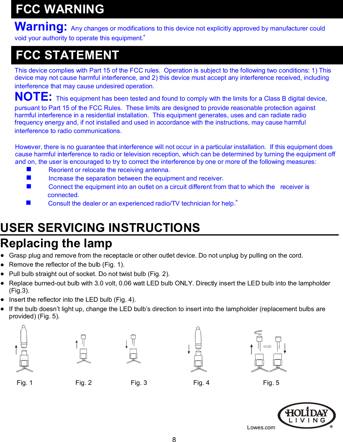                                                                                                                                    8     Warning:  Any changes or modifications to this device not explicitly approved by manufacturer could void your authority to operate this equipment.”     This device complies with Part 15 of the FCC rules.  Operation is subject to the following two conditions: 1) This device may not cause harmful interference, and 2) this device must accept any interference received, including interference that may cause undesired operation. NOTE:  This equipment has been tested and found to comply with the limits for a Class B digital device, pursuant to Part 15 of the FCC Rules.  These limits are designed to provide reasonable protection against harmful interference in a residential installation.  This equipment generates, uses and can radiate radio frequency energy and, if not installed and used in accordance with the instructions, may cause harmful interference to radio communications.   However, there is no guarantee that interference will not occur in a particular installation.  If this equipment does cause harmful interference to radio or television reception, which can be determined by turning the equipment off and on, the user is encouraged to try to correct the interference by one or more of the following measures:               Reorient or relocate the receiving antenna.               Increase the separation between the equipment and receiver.               Connect the equipment into an outlet on a circuit different from that to which the   receiver is connected.               Consult the dealer or an experienced radio/TV technician for help.”   USER SERVICING INSTRUCTIONS Replacing the lamp  Grasp plug and remove from the receptacle or other outlet device. Do not unplug by pulling on the cord.  Remove the reflector of the bulb (Fig. 1).  Pull bulb straight out of socket. Do not twist bulb (Fig. 2).  Replace burned-out bulb with 3.0 volt, 0.06 watt LED bulb ONLY. Directly insert the LED bulb into the lampholder (Fig.3).  Insert the reflector into the LED bulb (Fig. 4).  If the bulb doesn’t light up, change the LED bulb’s direction to insert into the lampholder (replacement bulbs are provided) (Fig. 5).  Fig. 1                        Fig. 2                      Fig. 3                          Fig. 4                              Fig. 5                                                                                                                                                         Lowes.com FCC WARNING FCC STATEMENT 