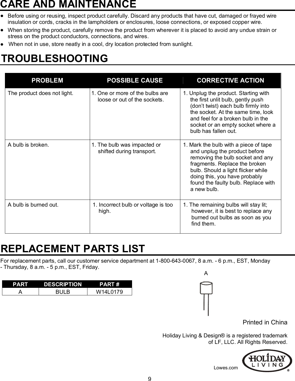                                                                                                                                    9CARE AND MAINTENANCE                                        Before using or reusing, inspect product carefully. Discard any products that have cut, damaged or frayed wire insulation or cords, cracks in the lampholders or enclosures, loose connections, or exposed copper wire.  When storing the product, carefully remove the product from wherever it is placed to avoid any undue strain or stress on the product conductors, connections, and wires.     When not in use, store neatly in a cool, dry location protected from sunlight.                                                                                                                                                                       TROUBLESHOOTING   For replacement parts, call our customer service department at 1-800-643-0067, 8 a.m. - 6 p.m., EST, Monday - Thursday, 8 a.m. - 5 p.m., EST, Friday.                                                                                                                                 A                                                                                   Printed in China  Holiday Living &amp; Design® is a registered trademark of LF, LLC. All Rights Reserved.                                                                                                                                                                                                                                                                                                                                             Lowes.com PROBLEM  POSSIBLE CAUSE  CORRECTIVE ACTION The product does not light.  1. One or more of the bulbs are loose or out of the sockets. 1. Unplug the product. Starting with the first unlit bulb, gently push (don’t twist) each bulb firmly into the socket. At the same time, look and feel for a broken bulb in the socket or an empty socket where a bulb has fallen out. A bulb is broken.  1. The bulb was impacted or shifted during transport. 1. Mark the bulb with a piece of tape and unplug the product before    removing the bulb socket and any fragments. Replace the broken bulb. Should a light flicker while doing this, you have probably found the faulty bulb. Replace with a new bulb. A bulb is burned out.  1. Incorrect bulb or voltage is too high.  1. The remaining bulbs will stay lit;   however, it is best to replace any burned out bulbs as soon as you find them. REPLACEMENT PARTS LIST  PART  DESCRIPTION  PART # A  BULB  W14L0179 