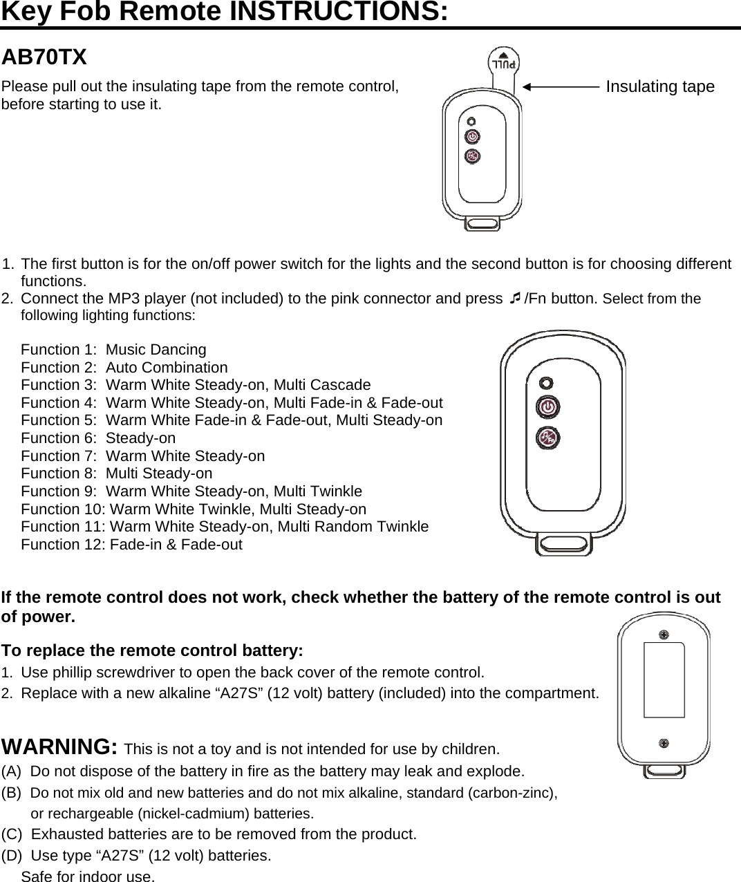   Insulating tapeKey Fob Remote INSTRUCTIONS:  AB70TX Please pull out the insulating tape from the remote control, before starting to use it.         1. The first button is for the on/off power switch for the lights and the second button is for choosing different functions. 2.  Connect the MP3 player (not included) to the pink connector and press /Fn button. Select from the following lighting functions:                                                                                                                       Function 1:  Music Dancing                                                                                                         Function 2:  Auto Combination Function 3:  Warm White Steady-on, Multi Cascade Function 4:  Warm White Steady-on, Multi Fade-in &amp; Fade-out Function 5:  Warm White Fade-in &amp; Fade-out, Multi Steady-on Function 6:  Steady-on Function 7:  Warm White Steady-on                                                                                  Function 8:  Multi Steady-on Function 9:  Warm White Steady-on, Multi Twinkle Function 10: Warm White Twinkle, Multi Steady-on Function 11: Warm White Steady-on, Multi Random Twinkle Function 12: Fade-in &amp; Fade-out   If the remote control does not work, check whether the battery of the remote control is out of power.  To replace the remote control battery: 1.  Use phillip screwdriver to open the back cover of the remote control. 2.  Replace with a new alkaline “A27S” (12 volt) battery (included) into the compartment.                                                             WARNING: This is not a toy and is not intended for use by children. (A)  Do not dispose of the battery in fire as the battery may leak and explode. (B)  Do not mix old and new batteries and do not mix alkaline, standard (carbon-zinc), or rechargeable (nickel-cadmium) batteries. (C)  Exhausted batteries are to be removed from the product. (D)  Use type “A27S” (12 volt) batteries. Safe for indoor use.  