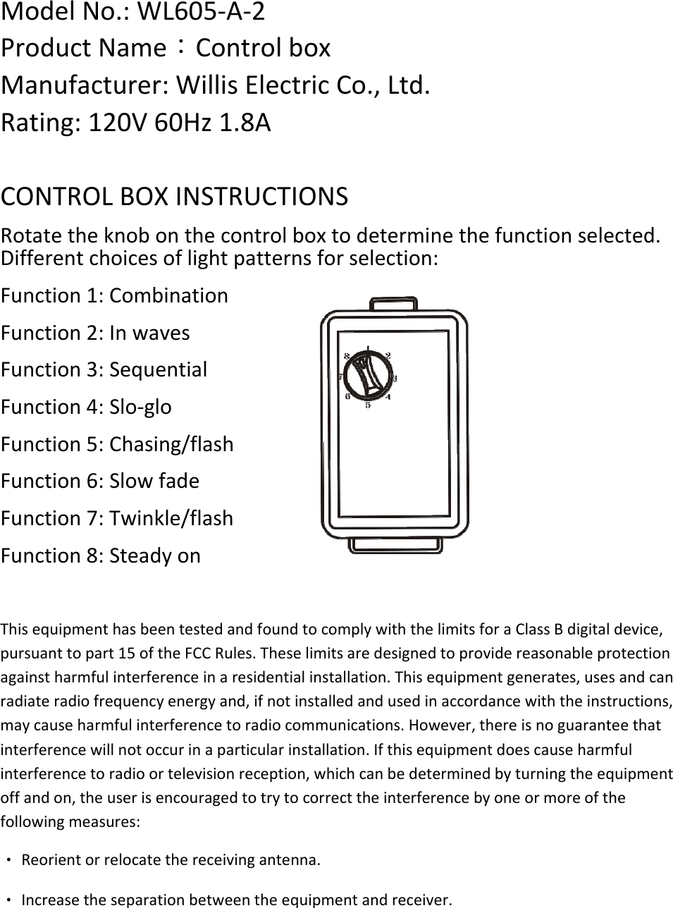 ModelNo.:WL605‐A‐2ProductName：ControlboxManufacturer:WillisElectricCo.,Ltd.Rating:120V60Hz1.8ACONTROLBOXINSTRUCTIONSRotatetheknobonthecontrolboxtodeterminethefunctionselected.Differentchoicesoflightpatternsforselection:Function1:CombinationFunction2:InwavesFunction3:SequentialFunction4:Slo‐gloFunction5:Chasing/flashFunction6:SlowfadeFunction7:Twinkle/flashFunction8:SteadyonThisequipmenthasbeentestedandfoundtocomplywiththelimitsforaClassBdigitaldevice,pursuanttopart15oftheFCCRules.Theselimitsaredesignedtoprovidereasonableprotectionagainstharmfulinterferenceinaresidentialinstallation.Thisequipmentgenerates,usesandcanradiateradiofrequencyenergyand,ifnotinstalledandusedinaccordancewiththeinstructions,maycauseharmfulinterferencetoradiocommunications.However,thereisnoguaranteethatinterferencewillnotoccurinaparticularinstallation.Ifthisequipmentdoescauseharmfulinterferencetoradioortelevisionreception,whichcanbedeterminedbyturningtheequipmentoffandon,theuserisencouragedtotrytocorrecttheinterferencebyoneormoreofthefollowingmeasures:‧Reorientorrelocatethereceivingantenna.‧Increasetheseparationbetweentheequipmentandreceiver.