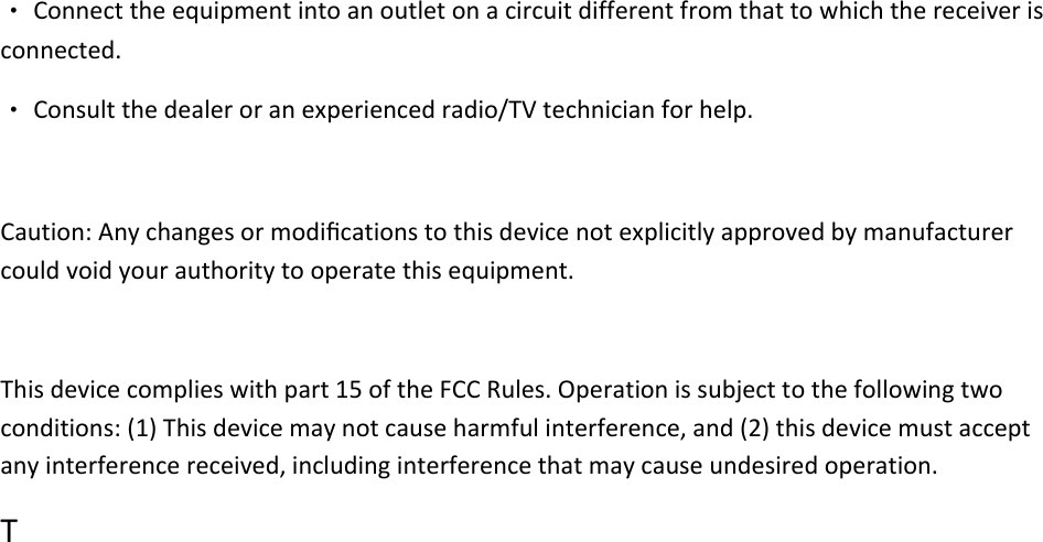 ‧Connecttheequipmentintoanoutletonacircuitdifferentfromthattowhichthereceiverisconnected.‧Consultthedealeroranexperiencedradio/TVtechnicianforhelp.Caution:Anychangesormodiﬁcationstothisdevicenotexplicitlyapprovedbymanufacturercouldvoidyourauthoritytooperatethisequipment.Thisdevicecomplieswithpart15oftheFCCRules.Operationissubjecttothefollowingtwoconditions:(1)Thisdevicemaynotcauseharmfulinterference,and(2)thisdevicemustacceptanyinterferencereceived,includinginterferencethatmaycauseundesiredoperation.T