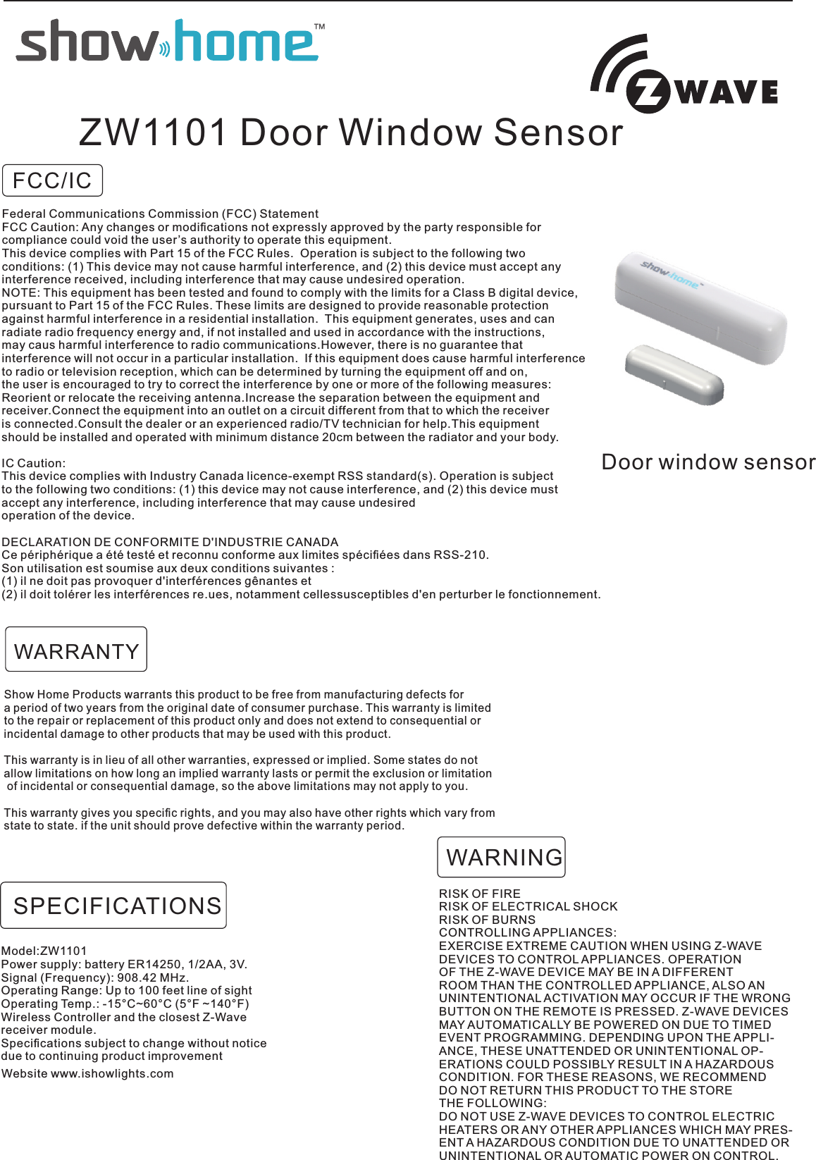 FCC/ICDoor window sensorZW1101 Door Window SensorShow Home Products warrants this product to be free from manufacturing defects for a period of two years from the original date of consumer purchase. This warranty is limited to the repair or replacement of this product only and does not extend to consequential orincidental damage to other products that may be used with this product. This warranty is in lieu of all other warranties, expressed or implied. Some states do not allow limitations on how long an implied warranty lasts or permit the exclusion or limitation of incidental or consequential damage, so the above limitations may not apply to you. This warranty gives you speciﬁc rights, and you may also have other rights which vary from state to state. if the unit should prove defective within the warranty period.RISK OF FIRERISK OF ELECTRICAL SHOCKRISK OF BURNSCONTROLLING APPLIANCES:EXERCISE EXTREME CAUTION WHEN USING Z-WAVEDEVICES TO CONTROL APPLIANCES. OPERATIONOF THE Z-WAVE DEVICE MAY BE IN A DIFFERENTROOM THAN THE CONTROLLED APPLIANCE, ALSO ANUNINTENTIONAL ACTIVATION MAY OCCUR IF THE WRONGBUTTON ON THE REMOTE IS PRESSED. Z-WAVE DEVICESMAY AUTOMATICALLY BE POWERED ON DUE TO TIMEDEVENT PROGRAMMING. DEPENDING UPON THE APPLI-ANCE, THESE UNATTENDED OR UNINTENTIONAL OP-ERATIONS COULD POSSIBLY RESULT IN A HAZARDOUSCONDITION. FOR THESE REASONS, WE RECOMMENDDO NOT RETURN THIS PRODUCT TO THE STORETHE FOLLOWING:DO NOT USE Z-WAVE DEVICES TO CONTROL ELECTRICHEATERS OR ANY OTHER APPLIANCES WHICH MAY PRES-ENT A HAZARDOUS CONDITION DUE TO UNATTENDED ORUNINTENTIONAL OR AUTOMATIC POWER ON CONTROL.WARNINGWARRANTYModel:ZW1101Power supply: battery ER14250, 1/2AA, 3V.Signal (Frequency): 908.42 MHz.Operating Range: Up to 100 feet line of sightOperating Temp.: -15°C~60°C (5°F ~140°F)Wireless Controller and the closest Z-Wavereceiver module.Speciﬁcations subject to change without noticedue to continuing product improvementSPECIFICATIONSWebsite www.ishowlights.comFederal Communications Commission (FCC) StatementFCC Caution: Any changes or modiﬁcations not expressly approved by the party responsible for compliance could void the user’s authority to operate this equipment.This device complies with Part 15 of the FCC Rules.  Operation is subject to the following twoconditions: (1) This device may not cause harmful interference, and (2) this device must accept anyinterference received, including interference that may cause undesired operation.NOTE: This equipment has been tested and found to comply with the limits for a Class B digital device,pursuant to Part 15 of the FCC Rules. These limits are designed to provide reasonable protectionagainst harmful interference in a residential installation.  This equipment generates, uses and can radiate radio frequency energy and, if not installed and used in accordance with the instructions, may caus harmful interference to radio communications.However, there is no guarantee that interference will not occur in a particular installation.  If this equipment does cause harmful interferenceto radio or television reception, which can be determined by turning the equipment off and on, the user is encouraged to try to correct the interference by one or more of the following measures:Reorient or relocate the receiving antenna.Increase the separation between the equipment and receiver.Connect the equipment into an outlet on a circuit different from that to which the receiveris connected.Consult the dealer or an experienced radio/TV technician for help.This equipment should be installed and operated with minimum distance 20cm between the radiator and your body.IC Caution:This device complies with Industry Canada licence-exempt RSS standard(s). Operation is subject to the following two conditions: (1) this device may not cause interference, and (2) this device mustaccept any interference, including interference that may cause undesired operation of the device.DECLARATION DE CONFORMITE D&apos;INDUSTRIE CANADACe périphérique a été testé et reconnu conforme aux limites spéciﬁées dans RSS-210. Son utilisation est soumise aux deux conditions suivantes :(1) il ne doit pas provoquer d&apos;interférences gênantes et(2) il doit tolérer les interférences re.ues, notamment cellessusceptibles d&apos;en perturber le fonctionnement.