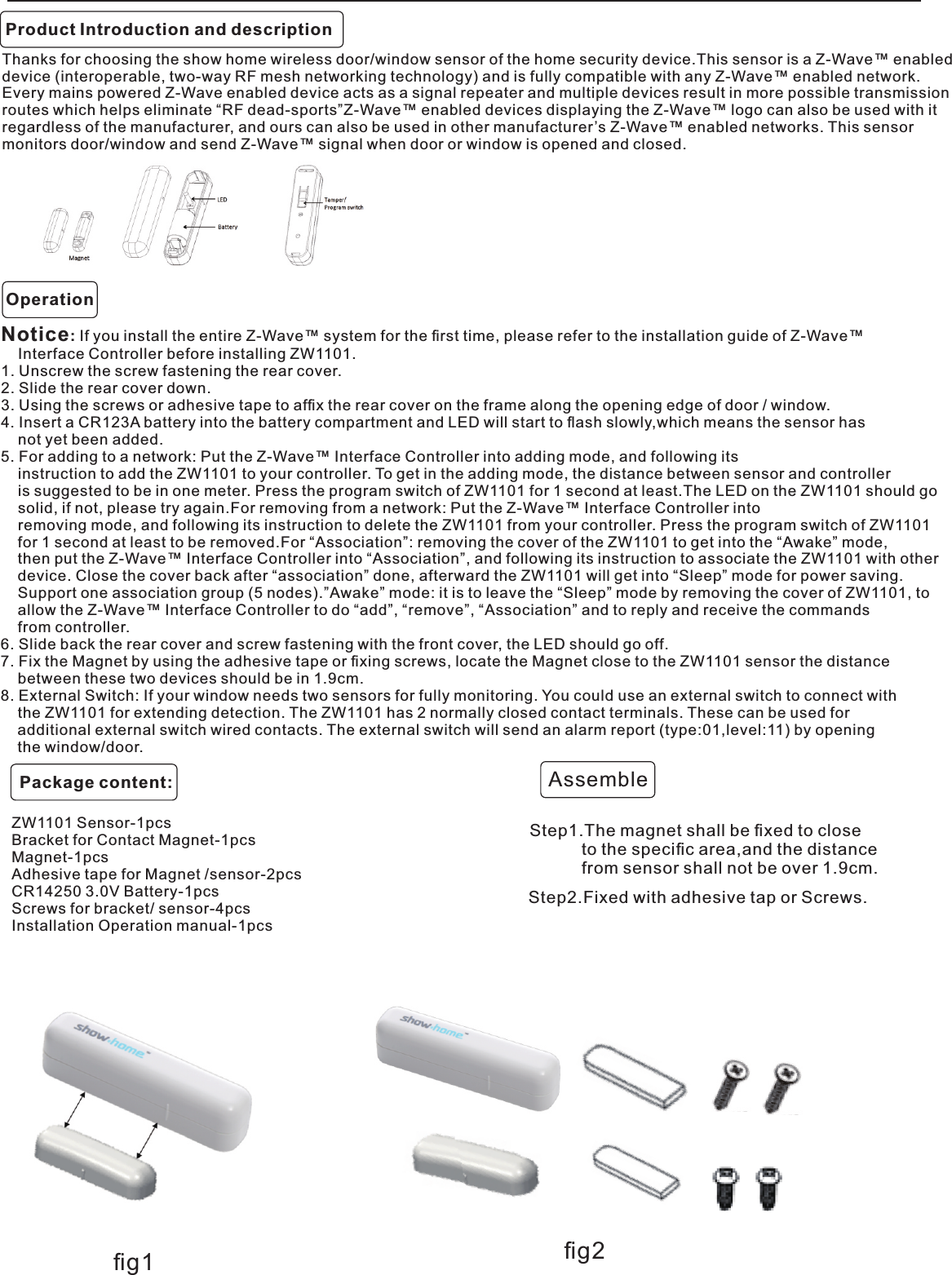 Product Introduction and descriptionZW1101 Sensor-1pcs   Bracket for Contact Magnet-1pcs Magnet-1pcsAdhesive tape for Magnet /sensor-2pcsCR14250 3.0V Battery-1pcsScrews for bracket/ sensor-4pcsInstallation Operation manual-1pcsThanks for choosing the show home wireless door/window sensor of the home security device.This sensor is a Z-Wave™ enabled device (interoperable, two-way RF mesh networking technology) and is fully compatible with any Z-Wave™ enabled network. Every mains powered Z-Wave enabled device acts as a signal repeater and multiple devices result in more possible transmissionroutes which helps eliminate “RF dead-sports”Z-Wave™ enabled devices displaying the Z-Wave™ logo can also be used with itregardless of the manufacturer, and ours can also be used in other manufacturer’s Z-Wave™ enabled networks. This sensor monitors door/window and send Z-Wave™ signal when door or window is opened and closed.Notice: If you install the entire Z-Wave™ system for the ﬁrst time, please refer to the installation guide of Z-Wave™     Interface Controller before installing ZW1101.1. Unscrew the screw fastening the rear cover.2. Slide the rear cover down.3. Using the screws or adhesive tape to afﬁx the rear cover on the frame along the opening edge of door / window.4. Insert a CR123A battery into the battery compartment and LED will start to ﬂash slowly,which means the sensor has     not yet been added.5. For adding to a network: Put the Z-Wave™ Interface Controller into adding mode, and following its    instruction to add the ZW1101 to your controller. To get in the adding mode, the distance between sensor and controller     is suggested to be in one meter. Press the program switch of ZW1101 for 1 second at least.The LED on the ZW1101 should go     solid, if not, please try again.For removing from a network: Put the Z-Wave™ Interface Controller into     removing mode, and following its instruction to delete the ZW1101 from your controller. Press the program switch of ZW1101     for 1 second at least to be removed.For “Association”: removing the cover of the ZW1101 to get into the “Awake” mode,    then put the Z-Wave™ Interface Controller into “Association”, and following its instruction to associate the ZW1101 with other     device. Close the cover back after “association” done, afterward the ZW1101 will get into “Sleep” mode for power saving.    Support one association group (5 nodes).”Awake” mode: it is to leave the “Sleep” mode by removing the cover of ZW1101, to    allow the Z-Wave™ Interface Controller to do “add”, “remove”, “Association” and to reply and receive the commands     from controller.6. Slide back the rear cover and screw fastening with the front cover, the LED should go off.7. Fix the Magnet by using the adhesive tape or ﬁxing screws, locate the Magnet close to the ZW1101 sensor the distance     between these two devices should be in 1.9cm.8. External Switch: If your window needs two sensors for fully monitoring. You could use an external switch to connect with     the ZW1101 for extending detection. The ZW1101 has 2 normally closed contact terminals. These can be used for     additional external switch wired contacts. The external switch will send an alarm report (type:01,level:11) by opening     the window/door.OperationStep1.The magnet shall be ﬁxed to close           to the speciﬁc area,and the distance           from sensor shall not be over 1.9cm.AssembleStep2.Fixed with adhesive tap or Screws.        .ﬁg1 ﬁg2Package content: