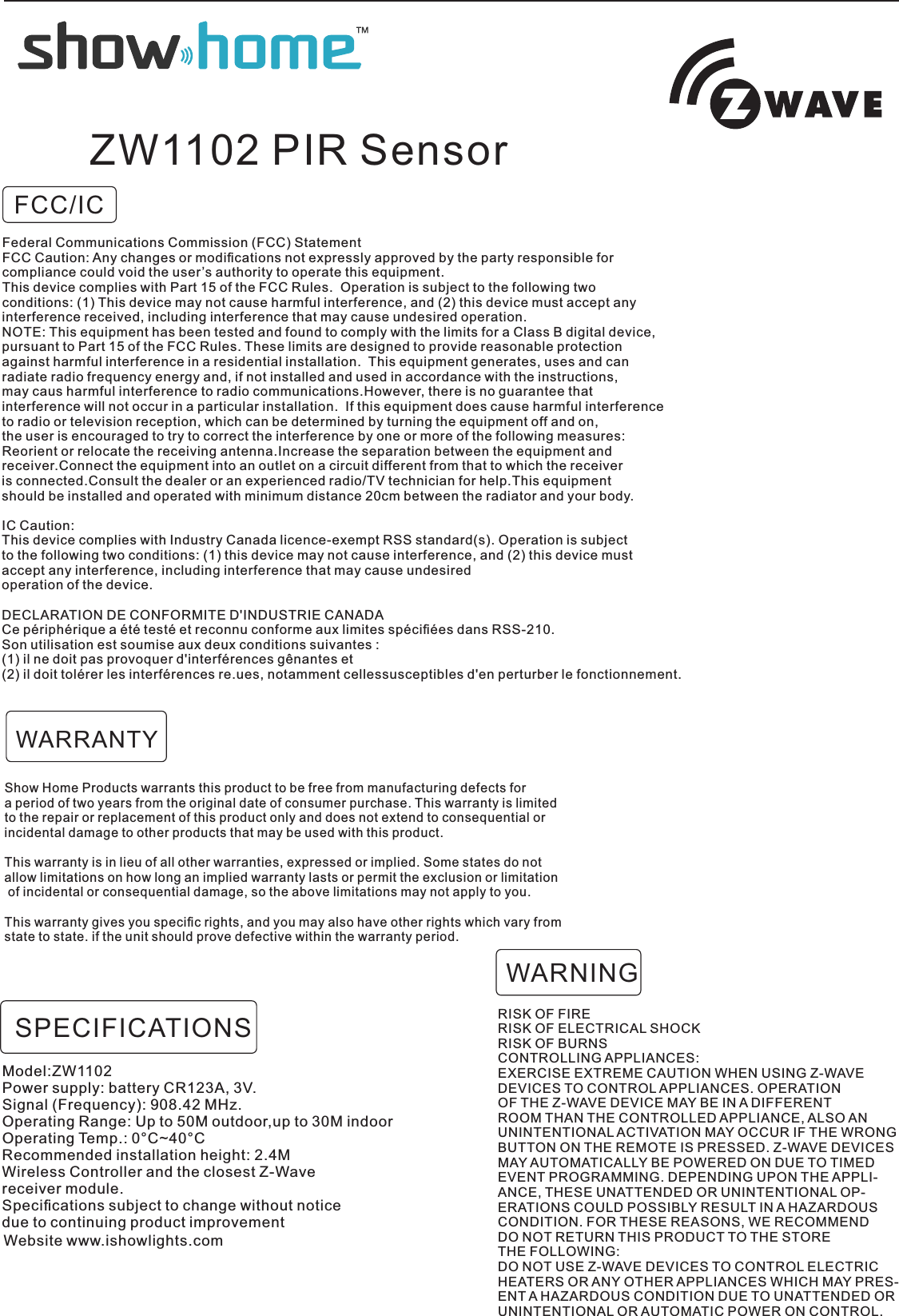 FCC/ICZW1102 PIR SensorShow Home Products warrants this product to be free from manufacturing defects for a period of two years from the original date of consumer purchase. This warranty is limited to the repair or replacement of this product only and does not extend to consequential orincidental damage to other products that may be used with this product. This warranty is in lieu of all other warranties, expressed or implied. Some states do not allow limitations on how long an implied warranty lasts or permit the exclusion or limitation of incidental or consequential damage, so the above limitations may not apply to you. This warranty gives you speciﬁc rights, and you may also have other rights which vary from state to state. if the unit should prove defective within the warranty period.RISK OF FIRERISK OF ELECTRICAL SHOCKRISK OF BURNSCONTROLLING APPLIANCES:EXERCISE EXTREME CAUTION WHEN USING Z-WAVEDEVICES TO CONTROL APPLIANCES. OPERATIONOF THE Z-WAVE DEVICE MAY BE IN A DIFFERENTROOM THAN THE CONTROLLED APPLIANCE, ALSO ANUNINTENTIONAL ACTIVATION MAY OCCUR IF THE WRONGBUTTON ON THE REMOTE IS PRESSED. Z-WAVE DEVICESMAY AUTOMATICALLY BE POWERED ON DUE TO TIMEDEVENT PROGRAMMING. DEPENDING UPON THE APPLI-ANCE, THESE UNATTENDED OR UNINTENTIONAL OP-ERATIONS COULD POSSIBLY RESULT IN A HAZARDOUSCONDITION. FOR THESE REASONS, WE RECOMMENDDO NOT RETURN THIS PRODUCT TO THE STORETHE FOLLOWING:DO NOT USE Z-WAVE DEVICES TO CONTROL ELECTRICHEATERS OR ANY OTHER APPLIANCES WHICH MAY PRES-ENT A HAZARDOUS CONDITION DUE TO UNATTENDED ORUNINTENTIONAL OR AUTOMATIC POWER ON CONTROL.WARNINGWARRANTYModel:ZW1102Power supply: battery CR123A, 3V.Signal (Frequency): 908.42 MHz.Operating Range: Up to 50M outdoor,up to 30M indoorOperating Temp.: 0°C~40°CRecommended installation height: 2.4MWireless Controller and the closest Z-Wavereceiver module.Speciﬁcations subject to change without noticedue to continuing product improvementSPECIFICATIONSWebsite www.ishowlights.comFederal Communications Commission (FCC) StatementFCC Caution: Any changes or modiﬁcations not expressly approved by the party responsible for compliance could void the user’s authority to operate this equipment.This device complies with Part 15 of the FCC Rules.  Operation is subject to the following twoconditions: (1) This device may not cause harmful interference, and (2) this device must accept anyinterference received, including interference that may cause undesired operation.NOTE: This equipment has been tested and found to comply with the limits for a Class B digital device,pursuant to Part 15 of the FCC Rules. These limits are designed to provide reasonable protectionagainst harmful interference in a residential installation.  This equipment generates, uses and can radiate radio frequency energy and, if not installed and used in accordance with the instructions, may caus harmful interference to radio communications.However, there is no guarantee that interference will not occur in a particular installation.  If this equipment does cause harmful interferenceto radio or television reception, which can be determined by turning the equipment off and on, the user is encouraged to try to correct the interference by one or more of the following measures:Reorient or relocate the receiving antenna.Increase the separation between the equipment and receiver.Connect the equipment into an outlet on a circuit different from that to which the receiveris connected.Consult the dealer or an experienced radio/TV technician for help.This equipment should be installed and operated with minimum distance 20cm between the radiator and your body.IC Caution:This device complies with Industry Canada licence-exempt RSS standard(s). Operation is subject to the following two conditions: (1) this device may not cause interference, and (2) this device mustaccept any interference, including interference that may cause undesired operation of the device.DECLARATION DE CONFORMITE D&apos;INDUSTRIE CANADACe périphérique a été testé et reconnu conforme aux limites spéciﬁées dans RSS-210. Son utilisation est soumise aux deux conditions suivantes :(1) il ne doit pas provoquer d&apos;interférences gênantes et(2) il doit tolérer les interférences re.ues, notamment cellessusceptibles d&apos;en perturber le fonctionnement.
