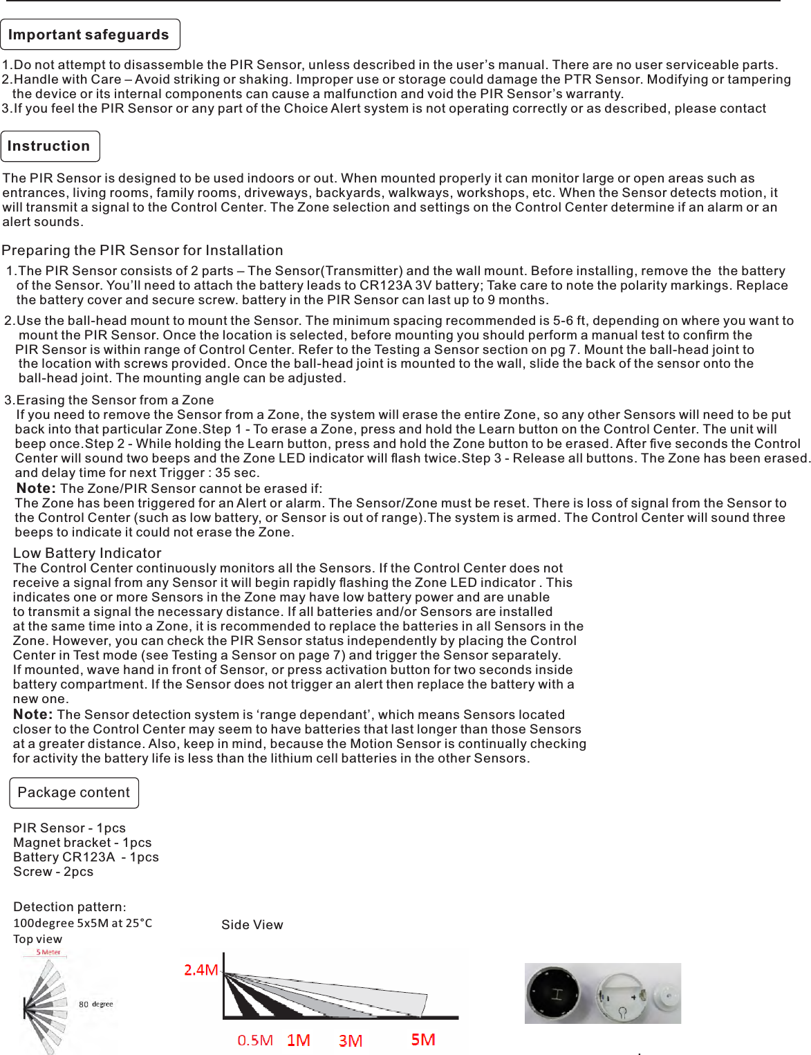 Instruction. 1.Do not attempt to disassemble the PIR Sensor, unless described in the user’s manual. There are no user serviceable parts.2.Handle with Care – Avoid striking or shaking. Improper use or storage could damage the PTR Sensor. Modifying or tampering    the device or its internal components can cause a malfunction and void the PIR Sensor’s warranty.3.If you feel the PIR Sensor or any part of the Choice Alert system is not operating correctly or as described, please contactThe PIR Sensor is designed to be used indoors or out. When mounted properly it can monitor large or open areas such as entrances, living rooms, family rooms, driveways, backyards, walkways, workshops, etc. When the Sensor detects motion, it will transmit a signal to the Control Center. The Zone selection and settings on the Control Center determine if an alarm or an alert sounds. 1.The PIR Sensor consists of 2 parts – The Sensor(Transmitter) and the wall mount. Before installing, remove the  the battery     of the Sensor. You’ll need to attach the battery leads to CR123A 3V battery; Take care to note the polarity markings. Replace     the battery cover and secure screw. battery in the PIR Sensor can last up to 9 months.Preparing the PIR Sensor for InstallationDetection pattern:100degree 5x5M at 25°CTop viewSide ViewImportant safeguardsPackage contentPIR Sensor - 1pcsMagnet bracket - 1pcsBattery CR123A  - 1pcsScrew - 2pcsLow Battery IndicatorThe Control Center continuously monitors all the Sensors. If the Control Center does not receive a signal from any Sensor it will begin rapidly ﬂashing the Zone LED indicator . This indicates one or more Sensors in the Zone may have low battery power and are unableto transmit a signal the necessary distance. If all batteries and/or Sensors are installed at the same time into a Zone, it is recommended to replace the batteries in all Sensors in the Zone. However, you can check the PIR Sensor status independently by placing the Control Center in Test mode (see Testing a Sensor on page 7) and trigger the Sensor separately. If mounted, wave hand in front of Sensor, or press activation button for two seconds inside battery compartment. If the Sensor does not trigger an alert then replace the battery with anew one.Note: The Sensor detection system is ‘range dependant’, which means Sensors located closer to the Control Center may seem to have batteries that last longer than those Sensors at a greater distance. Also, keep in mind, because the Motion Sensor is continually checking for activity the battery life is less than the lithium cell batteries in the other Sensors.3.Erasing the Sensor from a Zone   If you need to remove the Sensor from a Zone, the system will erase the entire Zone, so any other Sensors will need to be put    back into that particular Zone.Step 1 - To erase a Zone, press and hold the Learn button on the Control Center. The unit will   beep once.Step 2 - While holding the Learn button, press and hold the Zone button to be erased. After ﬁve seconds the Control   Center will sound two beeps and the Zone LED indicator will ﬂash twice.Step 3 - Release all buttons. The Zone has been erased.   and delay time for next Trigger : 35 sec.   Note: The Zone/PIR Sensor cannot be erased if:   The Zone has been triggered for an Alert or alarm. The Sensor/Zone must be reset. There is loss of signal from the Sensor to   the Control Center (such as low battery, or Sensor is out of range).The system is armed. The Control Center will sound three    beeps to indicate it could not erase the Zone.2.Use the ball-head mount to mount the Sensor. The minimum spacing recommended is 5-6 ft, depending on where you want to    mount the PIR Sensor. Once the location is selected, before mounting you should perform a manual test to conﬁrm the    PIR Sensor is within range of Control Center. Refer to the Testing a Sensor section on pg 7. Mount the ball-head joint to    the location with screws provided. Once the ball-head joint is mounted to the wall, slide the back of the sensor onto the     ball-head joint. The mounting angle can be adjusted.
