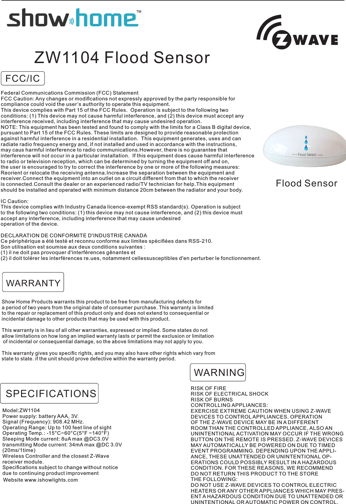 FCC/ICFlood SensorZW1104 Flood SensorShow Home Products warrants this product to be free from manufacturing defects for a period of two years from the original date of consumer purchase. This warranty is limited to the repair or replacement of this product only and does not extend to consequential orincidental damage to other products that may be used with this product.This warranty is in lieu of all other warranties, expressed or implied. Some states do not allow limitations on how long an implied warranty lasts or permit the exclusion or limitation of incidental or consequential damage, so the above limitations may not apply to you. This warranty gives you speciﬁc rights, and you may also have other rights which vary from state to state. if the unit should prove defective within the warranty period.RISK OF FIRERISK OF ELECTRICAL SHOCKRISK OF BURNSCONTROLLING APPLIANCES:EXERCISE EXTREME CAUTION WHEN USING Z-WAVEDEVICES TO CONTROL APPLIANCES. OPERATIONOF THE Z-WAVE DEVICE MAY BE IN A DIFFERENTROOM THAN THE CONTROLLED APPLIANCE, ALSO ANUNINTENTIONAL ACTIVATION MAY OCCUR IF THE WRONGBUTTON ON THE REMOTE IS PRESSED. Z-WAVE DEVICESMAY AUTOMATICALLY BE POWERED ON DUE TO TIMEDEVENT PROGRAMMING. DEPENDING UPON THE APPLI-ANCE, THESE UNATTENDED OR UNINTENTIONAL OP-ERATIONS COULD POSSIBLY RESULT IN A HAZARDOUSCONDITION. FOR THESE REASONS, WE RECOMMENDDO NOT RETURN THIS PRODUCT TO THE STORETHE FOLLOWING:DO NOT USE Z-WAVE DEVICES TO CONTROL ELECTRICHEATERS OR ANY OTHER APPLIANCES WHICH MAY PRES-ENT A HAZARDOUS CONDITION DUE TO UNATTENDED ORUNINTENTIONAL OR AUTOMATIC POWER ON CONTROL.WARNINGWARRANTYModel:ZW1104Power supply: battery AAA, 3V.Signal (Frequency): 908.42 MHz.Operating Range: Up to 100 feet line of sightOperating Temp.: -15°C~60°C(5°F ~140°F)Sleeping Mode current: 8uA max @DC3.0Vtransmitting Mode current: 34mA max @DC 3.0V (20ms/1time) Wireless Controller and the closest Z-Wavereceiver module.Speciﬁcations subject to change without noticedue to continuing product improvementSPECIFICATIONSWebsite www.ishowlights.comFederal Communications Commission (FCC) StatementFCC Caution: Any changes or modiﬁcations not expressly approved by the party responsible for compliance could void the user’s authority to operate this equipment.This device complies with Part 15 of the FCC Rules.  Operation is subject to the following twoconditions: (1) This device may not cause harmful interference, and (2) this device must accept anyinterference received, including interference that may cause undesired operation.NOTE: This equipment has been tested and found to comply with the limits for a Class B digital device,pursuant to Part 15 of the FCC Rules. These limits are designed to provide reasonable protectionagainst harmful interference in a residential installation.  This equipment generates, uses and can radiate radio frequency energy and, if not installed and used in accordance with the instructions, may caus harmful interference to radio communications.However, there is no guarantee that interference will not occur in a particular installation.  If this equipment does cause harmful interferenceto radio or television reception, which can be determined by turning the equipment off and on, the user is encouraged to try to correct the interference by one or more of the following measures:Reorient or relocate the receiving antenna.Increase the separation between the equipment and receiver.Connect the equipment into an outlet on a circuit different from that to which the receiveris connected.Consult the dealer or an experienced radio/TV technician for help.This equipment should be installed and operated with minimum distance 20cm between the radiator and your body.IC Caution:This device complies with Industry Canada licence-exempt RSS standard(s). Operation is subject to the following two conditions: (1) this device may not cause interference, and (2) this device mustaccept any interference, including interference that may cause undesired operation of the device.DECLARATION DE CONFORMITE D&apos;INDUSTRIE CANADACe périphérique a été testé et reconnu conforme aux limites spéciﬁées dans RSS-210. Son utilisation est soumise aux deux conditions suivantes :(1) il ne doit pas provoquer d&apos;interférences gênantes et(2) il doit tolérer les interférences re.ues, notamment cellessusceptibles d&apos;en perturber le fonctionnement.