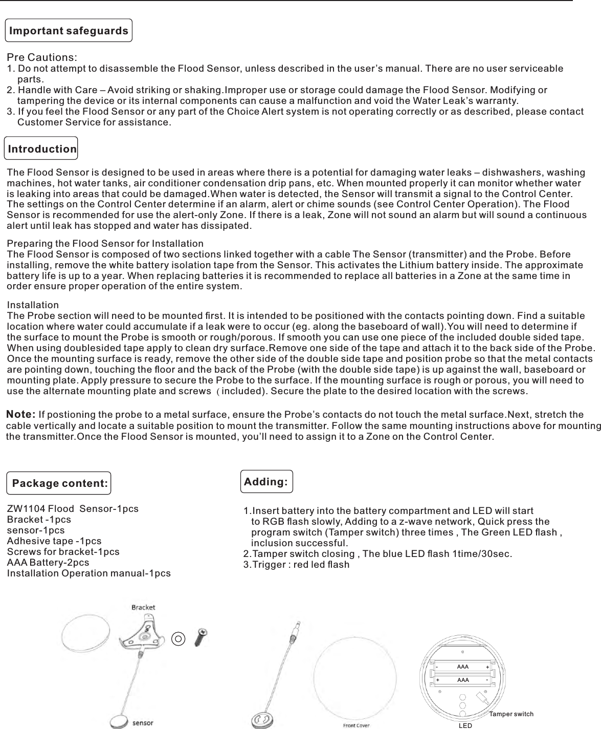 Pre Cautions:1. Do not attempt to disassemble the Flood Sensor, unless described in the user’s manual. There are no user serviceableparts.2. Handle with Care – Avoid striking or shaking.Improper use or storage could damage the Flood Sensor. Modifying ortampering the device or its internal components can cause a malfunction and void the Water Leak’s warranty.3. If you feel the Flood Sensor or any part of the Choice Alert system is not operating correctly or as described, please contactCustomer Service for assistance.Important safeguardsIntroductionThe Flood Sensor is designed to be used in areas where there is a potential for damaging water leaks – dishwashers, washing machines, hot water tanks, air conditioner condensation drip pans, etc. When mounted properly it can monitor whether water is leaking into areas that could be damaged.When water is detected, the Sensor will transmit a signal to the Control Center. The settings on the Control Center determine if an alarm, alert or chime sounds (see Control Center Operation). The FloodSensor is recommended for use the alert-only Zone. If there is a leak, Zone will not sound an alarm but will sound a continuous alert until leak has stopped and water has dissipated.Preparing the Flood Sensor for InstallationThe Flood Sensor is composed of two sections linked together with a cable The Sensor (transmitter) and the Probe. Before installing, remove the white battery isolation tape from the Sensor. This activates the Lithium battery inside. The approximate battery life is up to a year. When replacing batteries it is recommended to replace all batteries in a Zone at the same time in order ensure proper operation of the entire system.InstallationThe Probe section will need to be mounted ﬁrst. It is intended to be positioned with the contacts pointing down. Find a suitable location where water could accumulate if a leak were to occur (eg. along the baseboard of wall).You will need to determine if the surface to mount the Probe is smooth or rough/porous. If smooth you can use one piece of the included double sided tape. When using doublesided tape apply to clean dry surface.Remove one side of the tape and attach it to the back side of the Probe. Once the mounting surface is ready, remove the other side of the double side tape and position probe so that the metal contacts are pointing down, touching the ﬂoor and the back of the Probe (with the double side tape) is up against the wall, baseboard or mounting plate. Apply pressure to secure the Probe to the surface. If the mounting surface is rough or porous, you will need to use the alternate mounting plate and screws ( included). Secure the plate to the desired location with the screws.Note: If postioning the probe to a metal surface, ensure the Probe’s contacts do not touch the metal surface.Next, stretch the cable vertically and locate a suitable position to mount the transmitter. Follow the same mounting instructions above for mountingthe transmitter.Once the Flood Sensor is mounted, you’ll need to assign it to a Zone on the Control Center.1.Insert battery into the battery compartment and LED will startto RGB ﬂash slowly, Adding to a z-wave network, Quick press theprogram switch (Tamper switch) three times , The Green LED ﬂash ,inclusion successful.2.Tamper switch closing , The blue LED ﬂash 1time/30sec.3.Trigger : red led ﬂashZW1104 Flood  Sensor-1pcs   Bracket -1pcs sensor-1pcsAdhesive tape -1pcsScrews for bracket-1pcsAAA Battery-2pcsInstallation Operation manual-1pcsPackage content: Adding:AAAAAALEDTamper switch-++-