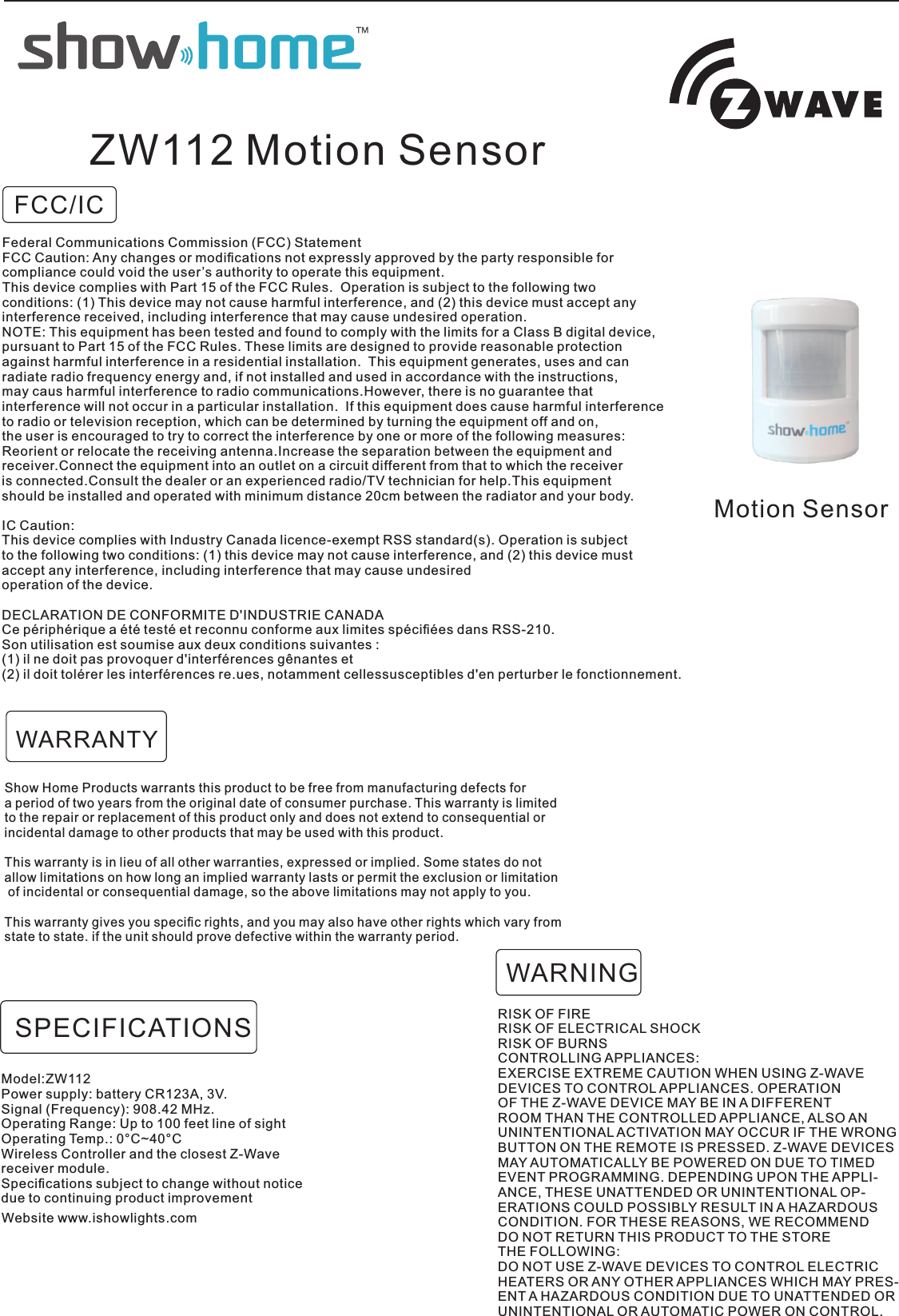 FCC/ICMotion SensorZW112 Motion SensorShow Home Products warrants this product to be free from manufacturing defects for a period of two years from the original date of consumer purchase. This warranty is limited to the repair or replacement of this product only and does not extend to consequential orincidental damage to other products that may be used with this product. This warranty is in lieu of all other warranties, expressed or implied. Some states do not allow limitations on how long an implied warranty lasts or permit the exclusion or limitation of incidental or consequential damage, so the above limitations may not apply to you. This warranty gives you speciﬁc rights, and you may also have other rights which vary from state to state. if the unit should prove defective within the warranty period.RISK OF FIRERISK OF ELECTRICAL SHOCKRISK OF BURNSCONTROLLING APPLIANCES:EXERCISE EXTREME CAUTION WHEN USING Z-WAVEDEVICES TO CONTROL APPLIANCES. OPERATIONOF THE Z-WAVE DEVICE MAY BE IN A DIFFERENTROOM THAN THE CONTROLLED APPLIANCE, ALSO ANUNINTENTIONAL ACTIVATION MAY OCCUR IF THE WRONGBUTTON ON THE REMOTE IS PRESSED. Z-WAVE DEVICESMAY AUTOMATICALLY BE POWERED ON DUE TO TIMEDEVENT PROGRAMMING. DEPENDING UPON THE APPLI-ANCE, THESE UNATTENDED OR UNINTENTIONAL OP-ERATIONS COULD POSSIBLY RESULT IN A HAZARDOUSCONDITION. FOR THESE REASONS, WE RECOMMENDDO NOT RETURN THIS PRODUCT TO THE STORETHE FOLLOWING:DO NOT USE Z-WAVE DEVICES TO CONTROL ELECTRICHEATERS OR ANY OTHER APPLIANCES WHICH MAY PRES-ENT A HAZARDOUS CONDITION DUE TO UNATTENDED ORUNINTENTIONAL OR AUTOMATIC POWER ON CONTROL.WARNINGWARRANTYModel:ZW112Power supply: battery CR123A, 3V.Signal (Frequency): 908.42 MHz.Operating Range: Up to 100 feet line of sightOperating Temp.: 0°C~40°C Wireless Controller and the closest Z-Wavereceiver module.Speciﬁcations subject to change without noticedue to continuing product improvementSPECIFICATIONSWebsite www.ishowlights.comFederal Communications Commission (FCC) StatementFCC Caution: Any changes or modiﬁcations not expressly approved by the party responsible for compliance could void the user’s authority to operate this equipment.This device complies with Part 15 of the FCC Rules.  Operation is subject to the following twoconditions: (1) This device may not cause harmful interference, and (2) this device must accept anyinterference received, including interference that may cause undesired operation.NOTE: This equipment has been tested and found to comply with the limits for a Class B digital device,pursuant to Part 15 of the FCC Rules. These limits are designed to provide reasonable protectionagainst harmful interference in a residential installation.  This equipment generates, uses and can radiate radio frequency energy and, if not installed and used in accordance with the instructions, may caus harmful interference to radio communications.However, there is no guarantee that interference will not occur in a particular installation.  If this equipment does cause harmful interferenceto radio or television reception, which can be determined by turning the equipment off and on, the user is encouraged to try to correct the interference by one or more of the following measures:Reorient or relocate the receiving antenna.Increase the separation between the equipment and receiver.Connect the equipment into an outlet on a circuit different from that to which the receiveris connected.Consult the dealer or an experienced radio/TV technician for help.This equipment should be installed and operated with minimum distance 20cm between the radiator and your body.IC Caution:This device complies with Industry Canada licence-exempt RSS standard(s). Operation is subject to the following two conditions: (1) this device may not cause interference, and (2) this device mustaccept any interference, including interference that may cause undesired operation of the device.DECLARATION DE CONFORMITE D&apos;INDUSTRIE CANADACe périphérique a été testé et reconnu conforme aux limites spéciﬁées dans RSS-210. Son utilisation est soumise aux deux conditions suivantes :(1) il ne doit pas provoquer d&apos;interférences gênantes et(2) il doit tolérer les interférences re.ues, notamment cellessusceptibles d&apos;en perturber le fonctionnement. 