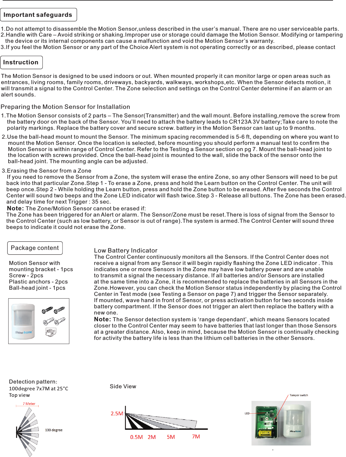 Instruction. 1.Do not attempt to disassemble the Motion Sensor,unless described in the user’s manual. There are no user serviceable parts.2.Handle with Care – Avoid striking or shaking.Improper use or storage could damage the Motion Sensor. Modifying or tampering    the device or its internal components can cause a malfunction and void the Motion Sensor’s warranty.3.If you feel the Motion Sensor or any part of the Choice Alert system is not operating correctly or as described, please contactThe Motion Sensor is designed to be used indoors or out. When mounted properly it can monitor large or open areas such as entrances, living rooms, family rooms, driveways, backyards, walkways, workshops,etc. When the Sensor detects motion, it will transmit a signal to the Control Center. The Zone selection and settings on the Control Center determine if an alarm or an alert sounds.1.The Motion Sensor consists of 2 parts – The Sensor(Transmitter) and the wall mount. Before installing,remove the screw from     the battery door on the back of the Sensor. You’ll need to attach the battery leads to CR123A 3V battery;Take care to note the    polarity markings. Replace the battery cover and secure screw. battery in the Motion Sensor can last up to 9 months.Preparing the Motion Sensor for InstallationDetection pattern:100degree 7x7M at 25°CTop viewSide ViewImportant safeguards Package contentMotion Sensor with mounting bracket - 1pcsScrew - 2pcsPlastic anchors - 2pcsBall-head joint - 1pcsLow Battery IndicatorThe Control Center continuously monitors all the Sensors. If the Control Center does not receive a signal from any Sensor it will begin rapidly ﬂashing the Zone LED indicator . This indicates one or more Sensors in the Zone may have low battery power and are unableto transmit a signal the necessary distance. If all batteries and/or Sensors are installed at the same time into a Zone, it is recommended to replace the batteries in all Sensors in the Zone.However, you can check the Motion Sensor status independently by placing the Control Center in Test mode (see Testing a Sensor on page 7) and trigger the Sensor separately. If mounted, wave hand in front of Sensor, or press activation button for two seconds inside battery compartment. If the Sensor does not trigger an alert then replace the battery with anew one.Note: The Sensor detection system is ‘range dependant’, which means Sensors located closer to the Control Center may seem to have batteries that last longer than those Sensors at a greater distance. Also, keep in mind, because the Motion Sensor is continually checking for activity the battery life is less than the lithium cell batteries in the other Sensors.3.Erasing the Sensor from a Zone   If you need to remove the Sensor from a Zone, the system will erase the entire Zone, so any other Sensors will need to be put    back into that particular Zone.Step 1 - To erase a Zone, press and hold the Learn button on the Control Center. The unit will   beep once.Step 2 - While holding the Learn button, press and hold the Zone button to be erased. After ﬁve seconds the Control   Center will sound two beeps and the Zone LED indicator will ﬂash twice.Step 3 - Release all buttons. The Zone has been erased.   and delay time for next Trigger : 35 sec.   Note: The Zone/Motion Sensor cannot be erased if:   The Zone has been triggered for an Alert or alarm. The Sensor/Zone must be reset.There is loss of signal from the Sensor to   the Control Center (such as low battery, or Sensor is out of range).The system is armed.The Control Center will sound three    beeps to indicate it could not erase the Zone.2.Use the ball-head mount to mount the Sensor. The minimum spacing recommended is 5-6 ft, depending on where you want to    mount the Motion Sensor. Once the location is selected, before mounting you should perform a manual test to conﬁrm the     Motion Sensor is within range of Control Center. Refer to the Testing a Sensor section on pg 7. Mount the ball-head joint to    the location with screws provided. Once the ball-head joint is mounted to the wall, slide the back of the sensor onto the     ball-head joint. The mounting angle can be adjusted.