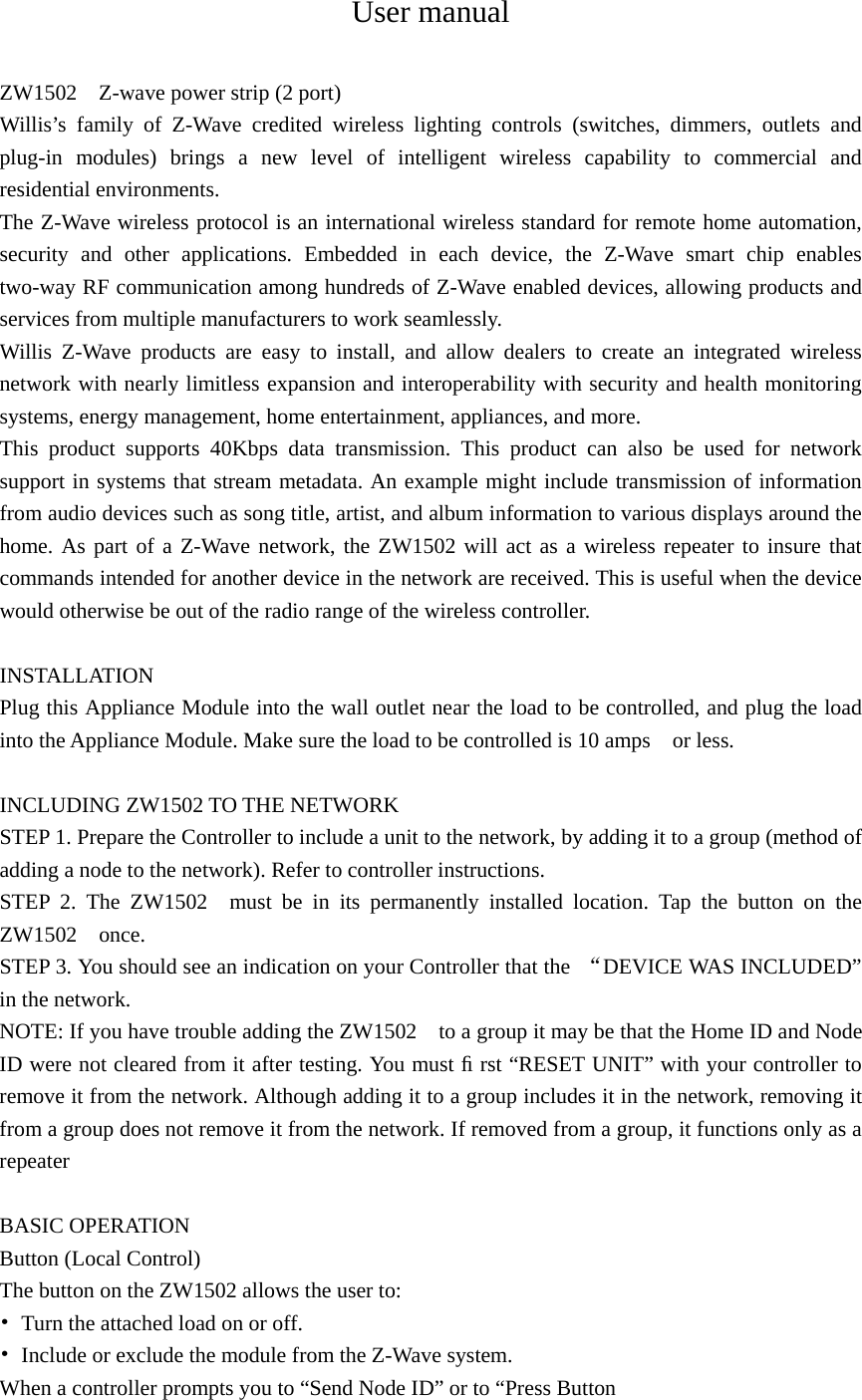 User manual  ZW1502    Z-wave power strip (2 port) Willis’s family of Z-Wave credited wireless lighting controls (switches, dimmers, outlets and plug-in modules) brings a new level of intelligent wireless capability to commercial and residential environments. The Z-Wave wireless protocol is an international wireless standard for remote home automation, security and other applications. Embedded in each device, the Z-Wave smart chip enables two-way RF communication among hundreds of Z-Wave enabled devices, allowing products and services from multiple manufacturers to work seamlessly. Willis Z-Wave products are easy to install, and allow dealers to create an integrated wireless network with nearly limitless expansion and interoperability with security and health monitoring systems, energy management, home entertainment, appliances, and more. This product supports 40Kbps data transmission. This product can also be used for network support in systems that stream metadata. An example might include transmission of information from audio devices such as song title, artist, and album information to various displays around the home. As part of a Z-Wave network, the ZW1502 will act as a wireless repeater to insure that commands intended for another device in the network are received. This is useful when the device would otherwise be out of the radio range of the wireless controller.  INSTALLATION Plug this Appliance Module into the wall outlet near the load to be controlled, and plug the load into the Appliance Module. Make sure the load to be controlled is 10 amps    or less.    INCLUDING ZW1502 TO THE NETWORK STEP 1. Prepare the Controller to include a unit to the network, by adding it to a group (method of adding a node to the network). Refer to controller instructions. STEP 2. The ZW1502  must be in its permanently installed location. Tap the button on the ZW1502  once.  STEP 3. You should see an indication on your Controller that the  “DEVICE WAS INCLUDED” in the network. NOTE: If you have trouble adding the ZW1502    to a group it may be that the Home ID and Node ID were not cleared from it after testing. You must ﬁ rst “RESET UNIT” with your controller to remove it from the network. Although adding it to a group includes it in the network, removing it from a group does not remove it from the network. If removed from a group, it functions only as a repeater  BASIC OPERATION Button (Local Control) The button on the ZW1502 allows the user to: •  Turn the attached load on or off. •  Include or exclude the module from the Z-Wave system.   When a controller prompts you to “Send Node ID” or to “Press Button   