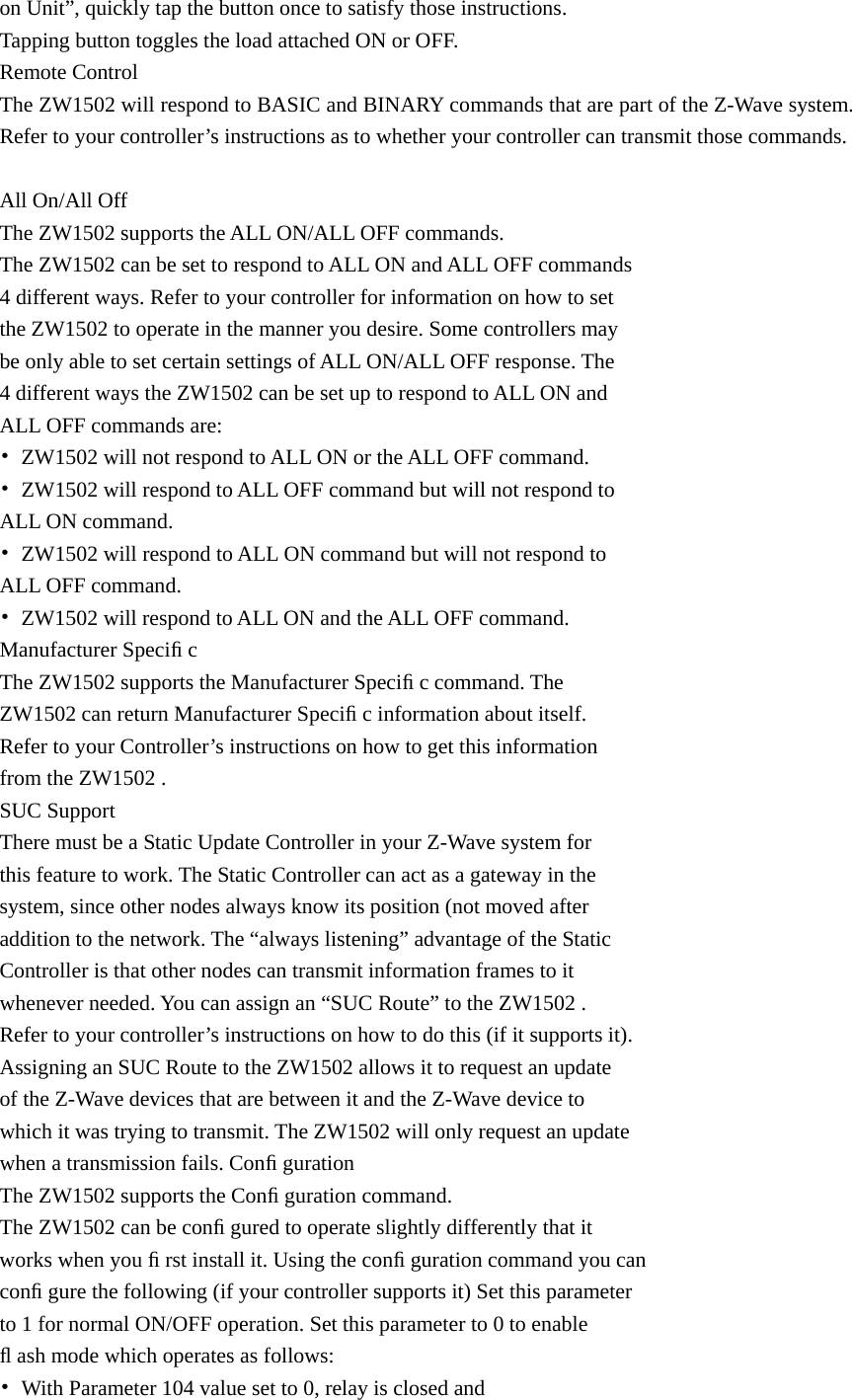on Unit”, quickly tap the button once to satisfy those instructions.   Tapping button toggles the load attached ON or OFF. Remote Control The ZW1502 will respond to BASIC and BINARY commands that are part of the Z-Wave system. Refer to your controller’s instructions as to whether your controller can transmit those commands.  All On/All Off The ZW1502 supports the ALL ON/ALL OFF commands. The ZW1502 can be set to respond to ALL ON and ALL OFF commands   4 different ways. Refer to your controller for information on how to set   the ZW1502 to operate in the manner you desire. Some controllers may   be only able to set certain settings of ALL ON/ALL OFF response. The   4 different ways the ZW1502 can be set up to respond to ALL ON and   ALL OFF commands are: •  ZW1502 will not respond to ALL ON or the ALL OFF command. •  ZW1502 will respond to ALL OFF command but will not respond to   ALL ON command. •  ZW1502 will respond to ALL ON command but will not respond to   ALL OFF command. •  ZW1502 will respond to ALL ON and the ALL OFF command. Manufacturer Speciﬁ c The ZW1502 supports the Manufacturer Speciﬁ c command. The   ZW1502 can return Manufacturer Speciﬁ c information about itself.   Refer to your Controller’s instructions on how to get this information   from the ZW1502 . SUC Support There must be a Static Update Controller in your Z-Wave system for   this feature to work. The Static Controller can act as a gateway in the   system, since other nodes always know its position (not moved after   addition to the network. The “always listening” advantage of the Static   Controller is that other nodes can transmit information frames to it   whenever needed. You can assign an “SUC Route” to the ZW1502 .   Refer to your controller’s instructions on how to do this (if it supports it).   Assigning an SUC Route to the ZW1502 allows it to request an update   of the Z-Wave devices that are between it and the Z-Wave device to   which it was trying to transmit. The ZW1502 will only request an update   when a transmission fails. Conﬁ guration The ZW1502 supports the Conﬁ guration command. The ZW1502 can be conﬁ gured to operate slightly differently that it   works when you ﬁ rst install it. Using the conﬁ guration command you can   conﬁ gure the following (if your controller supports it) Set this parameter   to 1 for normal ON/OFF operation. Set this parameter to 0 to enable   ﬂ ash mode which operates as follows: •  With Parameter 104 value set to 0, relay is closed and   