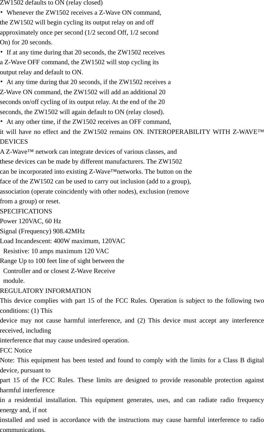 ZW1502 defaults to ON (relay closed) •  Whenever the ZW1502 receives a Z-Wave ON command,   the ZW1502 will begin cycling its output relay on and off   approximately once per second (1/2 second Off, 1/2 second   On) for 20 seconds.   •  If at any time during that 20 seconds, the ZW1502 receives   a Z-Wave OFF command, the ZW1502 will stop cycling its   output relay and default to ON. •  At any time during that 20 seconds, if the ZW1502 receives a   Z-Wave ON command, the ZW1502 will add an additional 20   seconds on/off cycling of its output relay. At the end of the 20   seconds, the ZW1502 will again default to ON (relay closed). •  At any other time, if the ZW1502 receives an OFF command,   it will have no effect and the ZW1502 remains ON. INTEROPERABILITY WITH Z-WAVE™ DEVICES A Z-Wave™ network can integrate devices of various classes, and   these devices can be made by different manufacturers. The ZW1502   can be incorporated into existing Z-Wave™networks. The button on the   face of the ZW1502 can be used to carry out inclusion (add to a group),   association (operate coincidently with other nodes), exclusion (remove   from a group) or reset.   SPECIFICATIONS Power 120VAC, 60 Hz Signal (Frequency) 908.42MHz Load Incandescent: 400W maximum, 120VAC   Resistive: 10 amps maximum 120 VAC Range Up to 100 feet line of sight between the     Controller and or closest Z-Wave Receive    module. REGULATORY INFORMATION This device complies with part 15 of the FCC Rules. Operation is subject to the following two conditions: (1) This   device may not cause harmful interference, and (2) This device must accept any interference received, including   interference that may cause undesired operation. FCC Notice Note: This equipment has been tested and found to comply with the limits for a Class B digital device, pursuant to   part 15 of the FCC Rules. These limits are designed to provide reasonable protection against harmful interference   in a residential installation. This equipment generates, uses, and can radiate radio frequency energy and, if not   installed and used in accordance with the instructions may cause harmful interference to radio communications.  