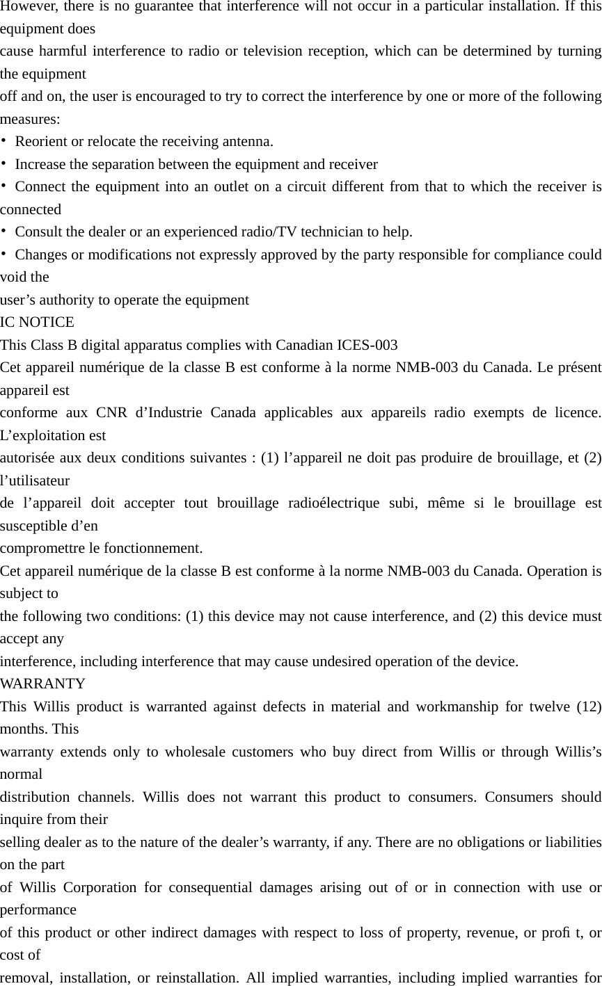 However, there is no guarantee that interference will not occur in a particular installation. If this equipment does   cause harmful interference to radio or television reception, which can be determined by turning the equipment   off and on, the user is encouraged to try to correct the interference by one or more of the following measures: •  Reorient or relocate the receiving antenna. •  Increase the separation between the equipment and receiver • Connect the equipment into an outlet on a circuit different from that to which the receiver is connected •  Consult the dealer or an experienced radio/TV technician to help. •  Changes or modifications not expressly approved by the party responsible for compliance could void the   user’s authority to operate the equipment IC NOTICE This Class B digital apparatus complies with Canadian ICES-003 Cet appareil numérique de la classe B est conforme à la norme NMB-003 du Canada. Le présent appareil est   conforme aux CNR d’Industrie Canada applicables aux appareils radio exempts de licence. L’exploitation est   autorisée aux deux conditions suivantes : (1) l’appareil ne doit pas produire de brouillage, et (2) l’utilisateur  de l’appareil doit accepter tout brouillage radioélectrique subi, même si le brouillage est susceptible d’en   compromettre le fonctionnement. Cet appareil numérique de la classe B est conforme à la norme NMB-003 du Canada. Operation is subject to   the following two conditions: (1) this device may not cause interference, and (2) this device must accept any   interference, including interference that may cause undesired operation of the device. WARRANTY This Willis product is warranted against defects in material and workmanship for twelve (12) months. This   warranty extends only to wholesale customers who buy direct from Willis or through Willis’s normal  distribution channels. Willis does not warrant this product to consumers. Consumers should inquire from their   selling dealer as to the nature of the dealer’s warranty, if any. There are no obligations or liabilities on the part   of Willis Corporation for consequential damages arising out of or in connection with use or performance  of this product or other indirect damages with respect to loss of property, revenue, or proﬁ t, or cost of   removal, installation, or reinstallation. All implied warranties, including implied warranties for 
