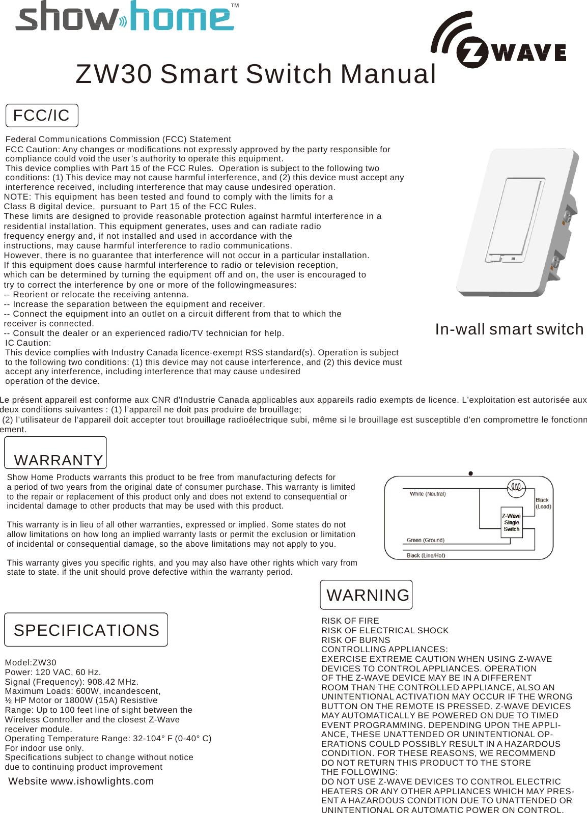 ZW30 Smart Switch Manual FCC/ICFederal Communications Commission (FCC) Statement FCC Caution: Any changes or modiﬁcations not expressly approved by the party responsible for compliance could void the user ’s authority to operate this equipment. This device complies with Part 15 of the FCC Rules.  Operation is subject to the following two conditions: (1) This device may not cause harmful interference, and (2) this device must accept any interference received, including interference that may cause undesired operation. NOTE: This equipment has been tested and found to comply with the limits for a Class B digital device,  pursuant to Part 15 of the FCC Rules. These limits are designed to provide reasonable protection against harmful interference in a residential installation. This equipment generates, uses and can radiate radio frequency energy and, if not installed and used in accordance with the instructions, may cause harmful interference to radio communications. However, there is no guarantee that interference will not occur in a particular installation. If this equipment does cause harmful interference to radio or television reception, which can be determined by turning the equipment off and on, the user is encouraged to try to correct the interference by one or more of the followingmeasures: -- Reorient or relocate the receiving antenna. -- Increase the separation between the equipment and receiver. -- Connect the equipment into an outlet on a circuit different from that to which the receiver is connected. -- Consult the dealer or an experienced radio/TV technician for help. IC Caution: This device complies with Industry Canada licence-exempt RSS standard(s). Operation is subject to the following two conditions: (1) this device may not cause interference, and (2) this device must accept any interference, including interference that may cause undesired operation of the device.   In-wall smart switchLe présent appareil est conforme aux CNR d’Industrie Canada applicables aux appareils radio exempts de licence. L’exploitation est autorisée aux deux conditions suivantes : (1) l’appareil ne doit pas produire de brouillage;   (2) l’utilisateur de l’appareil doit accepter tout brouillage radioélectrique subi, même si le brouillage est susceptible d’en compromettre le fonctionnement.  WARRANTY Show Home Products warrants this product to be free from manufacturing defects for a period of two years from the original date of consumer purchase. This warranty is limited to the repair or replacement of this product only and does not extend to consequential or incidental damage to other products that may be used with this product. This warranty is in lieu of all other warranties, expressed or implied. Some states do not allow limitations on how long an implied warranty lasts or permit the exclusion or limitation of incidental or consequential damage, so the above limitations may not apply to you. This warranty gives you speciﬁc rights, and you may also have other rights which vary from state to state. if the unit should prove defective within the warranty period. WARNING SPECIFICATIONS Model:ZW30 Power: 120 VAC, 60 Hz. Signal (Frequency): 908.42 MHz. Maximum Loads: 600W, incandescent, ½ HP Motor or 1800W (15A) Resistive Range: Up to 100 feet line of sight between the Wireless Controller and the closest Z-Wave receiver module. Operating Temperature Range: 32-104° F (0-40° C) For indoor use only. Speciﬁcations subject to change without notice due to continuing product improvement Website www.ishowlights.com RISK OF FIRE RISK OF ELECTRICAL SHOCK RISK OF BURNS CONTROLLING APPLIANCES: EXERCISE EXTREME CAUTION WHEN USING Z-WAVE DEVICES TO CONTROL APPLIANCES. OPERATION OF THE Z-WAVE DEVICE MAY BE IN A DIFFERENT ROOM THAN THE CONTROLLED APPLIANCE, ALSO AN UNINTENTIONAL ACTIVATION MAY OCCUR IF THE WRONG BUTTON ON THE REMOTE IS PRESSED. Z-WAVE DEVICES MAY AUTOMATICALLY BE POWERED ON DUE TO TIMED EVENT PROGRAMMING. DEPENDING UPON THE APPLI- ANCE, THESE UNATTENDED OR UNINTENTIONAL OP- ERATIONS COULD POSSIBLY RESULT IN A HAZARDOUS CONDITION. FOR THESE REASONS, WE RECOMMEND DO NOT RETURN THIS PRODUCT TO THE STORE THE FOLLOWING: DO NOT USE Z-WAVE DEVICES TO CONTROL ELECTRIC HEATERS OR ANY OTHER APPLIANCES WHICH MAY PRES- ENT A HAZARDOUS CONDITION DUE TO UNATTENDED OR UNINTENTIONAL OR AUTOMATIC POWER ON CONTROL. 