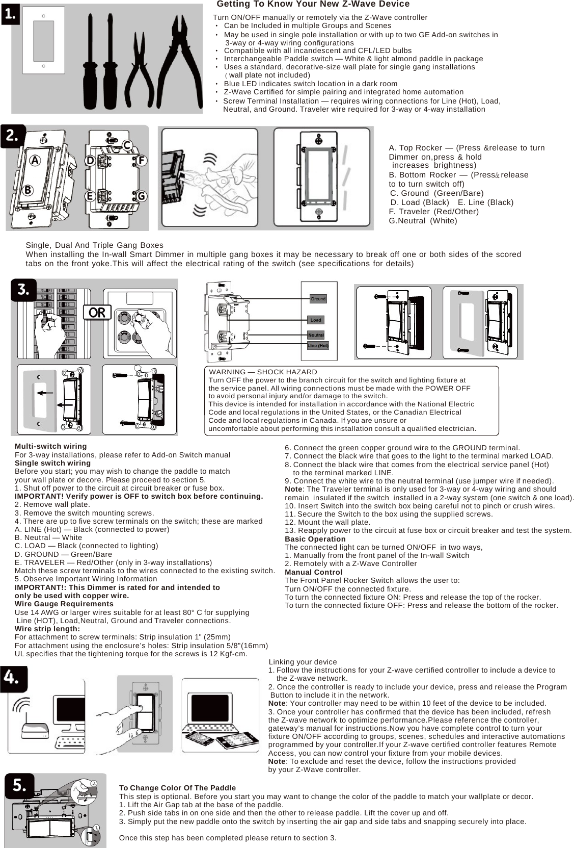 Getting To Know Your New Z-Wave Device Turn ON/OFF manually or remotely via the Z-Wave controller •  Can be Included in multiple Groups and Scenes •  May be used in single pole installation or with up to two GE Add-on switches in 3-way or 4-way wiring conﬁgurations •  Compatible with all incandescent and CFL/LED bulbs • Interchangeable Paddle switch — White &amp; light almond paddle in package •  Uses a standard, decorative-size wall plate for single gang installations ( wall plate not included) •  Blue LED indicates switch location in a dark room • Z-Wave Certiﬁed for simple pairing and integrated home automation • Screw Terminal Installation — requires wiring connections for Line (Hot), Load, Neutral, and Ground. Traveler wire required for 3-way or 4-way installation A. Top Rocker — (Press &amp;release to turn Dimmer on,press &amp; hold increases  brightness) B. Bottom Rocker — (Press&amp; release to to turn switch off) C. Ground  (Green/Bare) D. Load (Black)   E. Line (Black) F. Traveler (Red/Other) G.Neutral (White) Single, Dual And Triple Gang Boxes When installing the In-wall Smart Dimmer in multiple gang boxes it may be necessary to break off one or both sides of the scored tabs on the front yoke.This will affect the electrical rating of the switch (see speciﬁcations for details)  WARNING — SHOCK HAZARD Turn OFF the power to the branch circuit for the switch and lighting ﬁxture at the service panel. All wiring connections must be made with the POWER OFF to avoid personal injury and/or damage to the switch. This device is intended for installation in accordance with the National Electric Code and local regulations in the United States, or the Canadian Electrical Code and local regulations in Canada. If you are unsure or uncomfortable about performing this installation consult a qualiﬁed electrician. Multi-switch wiring For 3-way installations, please refer to Add-on Switch manual Single switch wiring Before you start; you may wish to change the paddle to match your wall plate or decore. Please proceed to section 5. 1. Shut off power to the circuit at circuit breaker or fuse box. IMPORTANT! Verify power is OFF to switch box before continuing. 2. Remove wall plate. 3. Remove the switch mounting screws. 4. There are up to ﬁve screw terminals on the switch; these are marked A. LINE (Hot) — Black (connected to power) B. Neutral — White C. LOAD — Black (connected to lighting) D. GROUND — Green/Bare E. TRAVELER — Red/Other (only in 3-way installations) Match these screw terminals to the wires connected to the existing switch. 5. Observe Important Wiring Information IMPORTANT!: This Dimmer is rated for and intended to only be used with copper wire. Wire Gauge Requirements Use 14 AWG or larger wires suitable for at least 80° C for supplying Line (HOT), Load,Neutral, Ground and Traveler connections. Wire strip length: For attachment to screw terminals: Strip insulation 1&quot; (25mm) For attachment using the enclosure’s holes: Strip insulation 5/8&quot;(16mm) UL speciﬁes that the tightening torque for the screws is 12 Kgf-cm. 6. Connect the green copper ground wire to the GROUND terminal. 7. Connect the black wire that goes to the light to the terminal marked LOAD. 8. Connect the black wire that comes from the electrical service panel (Hot) to the terminal marked LINE. 9. Connect the white wire to the neutral terminal (use jumper wire if needed). Note: The Traveler terminal is only used for 3-way or 4-way wiring and should remain  insulated if the switch  installed in a 2-way system (one switch &amp; one load). 10. Insert Switch into the switch box being careful not to pinch or crush wires. 11. Secure the Switch to the box using the supplied screws. 12. Mount the wall plate. 13. Reapply power to the circuit at fuse box or circuit breaker and test the system. Basic Operation The connected light can be turned ON/OFF  in two ways, 1. Manually from the front panel of the In-wall Switch 2. Remotely with a Z-Wave Controller Manual Control The Front Panel Rocker Switch allows the user to: Turn ON/OFF the connected ﬁxture. To turn the connected ﬁxture ON: Press and release the top of the rocker. To turn the connected ﬁxture OFF: Press and release the bottom of the rocker. Linking your device 1. Follow the instructions for your Z-wave certiﬁed controller to include a device to the Z-wave network. 2. Once the controller is ready to include your device, press and release the Program Button to include it in the network. Note: Your controller may need to be within 10 feet of the device to be included. 3. Once your controller has conﬁrmed that the device has been included, refresh the Z-wave network to optimize performance.Please reference the controller, gateway’s manual for instructions.Now you have complete control to turn your ﬁxture ON/OFF according to groups, scenes, schedules and interactive automations programmed by your controller.If your Z-wave certiﬁed controller features Remote Access, you can now control your ﬁxture from your mobile devices. Note: To exclude and reset the device, follow the instructions provided by your Z-Wave controller. To Change Color Of The Paddle This step is optional. Before you start you may want to change the color of the paddle to match your wallplate or decor. 1. Lift the Air Gap tab at the base of the paddle. 2. Push side tabs in on one side and then the other to release paddle. Lift the cover up and off. 3. Simply put the new paddle onto the switch by inserting the air gap and side tabs and snapping securely into place. Once this step has been completed please return to section 3. 