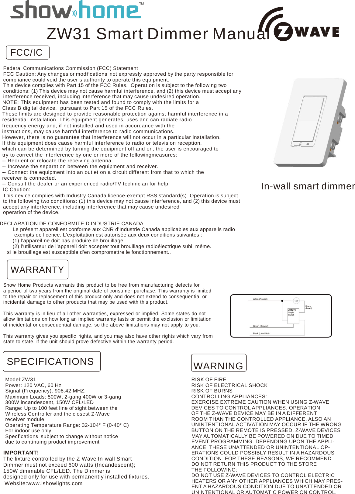   FCC/IC ZW31 Smart Dimmer Manual  Federal Communications Commission (FCC) Statement FCC Caution: Any changes or modiﬁcations  not expressly approved by the party responsible for compliance could void the user ’s authority to operate this equipment. This device complies with Part 15 of the FCC Rules. Operation is subject to the following two conditions: (1) This device may not cause harmful interference, and (2) this device must accept any interference received, including interference that may cause undesired operation. NOTE: This equipment has been tested and found to comply with the limits for a Class B digital device,  pursuant to Part 15 of the FCC Rules. These limits are designed to provide reasonable protection against harmful interference in a residential installation. This equipment generates, uses and can radiate radio frequency energy and, if not installed and used in accordance with the instructions, may cause harmful interference to radio communications. However, there is no guarantee that interference will not occur in a particular installation. If this equipment does cause harmful interference to radio or television reception, which can be determined by turning the equipment off and on, the user is encouraged to try to correct the interference by one or more of the followingmeasures: -- Reorient or relocate the receiving antenna. -- Increase the separation between the equipment and receiver. -- Connect the equipment into an outlet on a circuit different from that to which the receiver is connected. -- Consult the dealer or an experienced radio/TV technician for help. IC Caution: This device complies with Industry Canada licence-exempt RSS standard(s). Operation is subject to the following two conditions: (1) this device may not cause interference, and (2) this device must accept any interference, including interference that may cause undesired operation of the device.      In-wall smart dimmer  DECLARATION DE CONFORMITE D&apos;INDUSTRIE CANADA Le présent appareil est conforme aux CNR d’Industrie Canada applicables aux appareils radio  exempts de licence. L’exploitation est autorisée aux deux conditions suivantes : (1) l’appareil ne doit pas produire de brouillage; (2) l’utilisateur de l’appareil doit accepter tout brouillage radioélectrique subi, même. si le brouillage est susceptible d’en compromettre le fonctionnement..  WARRANTY  Show Home Products warrants this product to be free from manufacturing defects for a period of two years from the original date of consumer purchase. This warranty is limited to the repair or replacement of this product only and does not extend to consequential or incidental damage to other products that may be used with this product.  This warranty is in lieu of all other warranties, expressed or implied. Some states do not allow limitations on how long an implied warranty lasts or permit the exclusion or limitation of incidental or consequential damage, so the above limitations may not apply to you.  This warranty gives you speciﬁc  rights, and you may also have other rights which vary from state to state. if the unit should prove defective within the warranty period.   SPECIFICATIONS WARNING  Model:ZW31 Power: 120 VAC, 60 Hz. Signal (Frequency): 908.42 MHZ. Maximum Loads: 500W, 2-gang 400W or 3-gang 300W incandescent, 150W CFL/LED Range: Up to 100 feet line of sight between the Wireless Controller and the closest Z-Wave receiver module. Operating Temperature Range: 32-104° F (0-40° C) For indoor use only. Speciﬁcations  subject to change without notice due to continuing product improvement  IMPORTANT! The ﬁxture controlled by the Z-Wave In-wall Smart Dimmer must not exceed 600 watts (Incandescent); 150W dimmable CFL/LED. The Dimmer is designed only for use with permanently installed ﬁxtures. Website:www.ishowlights.com  RISK OF FIRE RISK OF ELECTRICAL SHOCK RISK OF BURNS CONTROLLING APPLIANCES: EXERCISE EXTREME CAUTION WHEN USING Z-WAVE DEVICES TO CONTROL APPLIANCES. OPERATION OF THE Z-WAVE DEVICE MAY BE IN A DIFFERENT ROOM THAN THE CONTROLLED APPLIANCE, ALSO AN UNINTENTIONAL ACTIVATION MAY OCCUR IF THE WRONG BUTTON ON THE REMOTE IS PRESSED. Z-WAVE DEVICES MAY AUTOMATICALLY BE POWERED ON DUE TO TIMED EVENT PROGRAMMING. DEPENDING UPON THE APPLI- ANCE, THESE UNATTENDED OR UNINTENTIONAL OP- ERATIONS COULD POSSIBLY RESULT IN A HAZARDOUS CONDITION. FOR THESE REASONS, WE RECOMMEND DO NOT RETURN THIS PRODUCT TO THE STORE THE FOLLOWING: DO NOT USE Z-WAVE DEVICES TO CONTROL ELECTRIC HEATERS OR ANY OTHER APPLIANCES WHICH MAY PRES- ENT A HAZARDOUS CONDITION DUE TO UNATTENDED OR UNINTENTIONAL OR AUTOMATIC POWER ON CONTROL. 