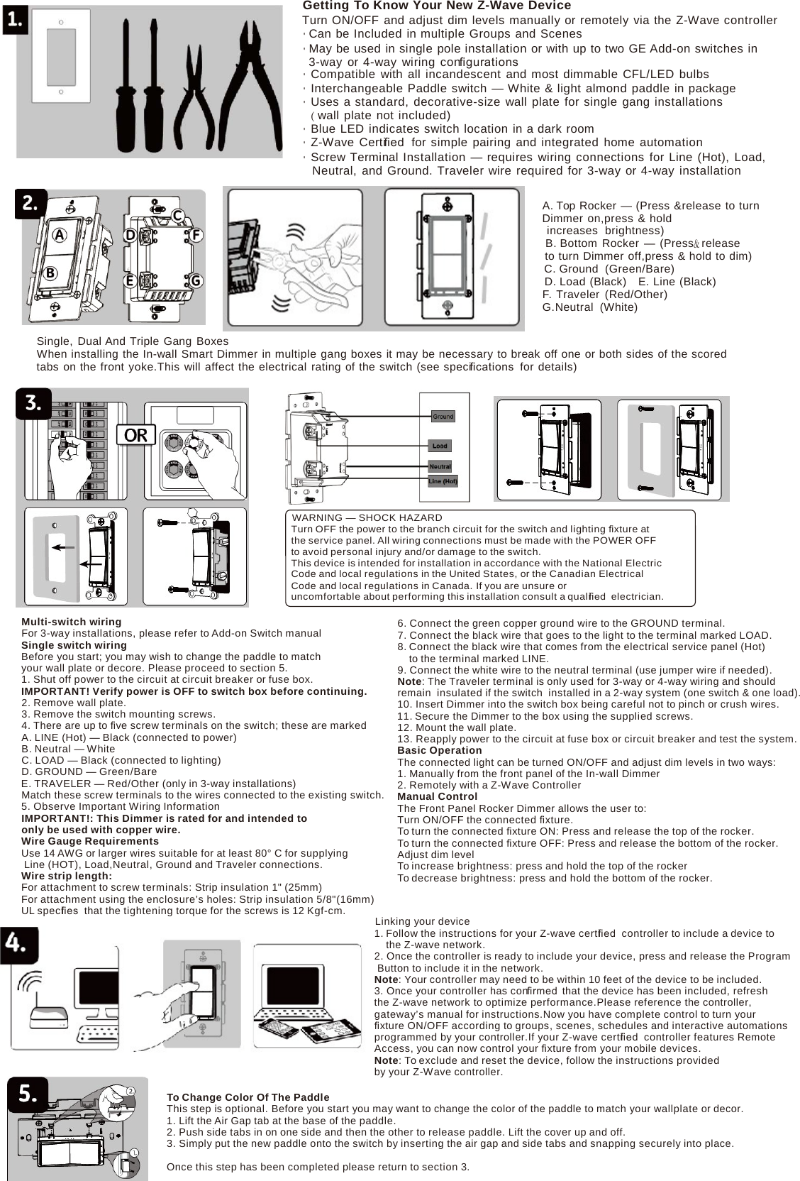 Getting To Know Your New Z-Wave Device Turn ON/OFF and adjust dim levels manually or remotely via the Z-Wave controller • Can be Included in multiple Groups and Scenes • May be used in single pole installation or with up to two GE Add-on switches in 3-way or  4-way wiring conﬁgurations • Compatible with all incandescent and most dimmable CFL/LED bulbs • Interchangeable Paddle switch — White &amp; light almond paddle in package • Uses a standard, decorative-size wall plate for single gang installations ( wall plate not included) • Blue LED indicates switch location in a dark room • Z-Wave Certiﬁed  for simple pairing and integrated home automation • Screw Terminal Installation — requires wiring connections for Line (Hot), Load, Neutral, and Ground. Traveler wire required for 3-way or 4-way installation  A. Top Rocker — (Press &amp;release to turn Dimmer on,press &amp; hold increases  brightness) B. Bottom Rocker — (Press&amp; release to turn Dimmer off,press &amp; hold to dim) C. Ground  (Green/Bare) D. Load (Black)   E. Line (Black) F. Traveler (Red/Other) G.Neutral (White)  Single, Dual And Triple Gang Boxes When installing the In-wall Smart Dimmer in multiple gang boxes it may be necessary to break off one or both sides of the scored tabs on the front yoke.This will affect the electrical rating of the switch (see speciﬁcations  for details)   WARNING — SHOCK HAZARD Turn OFF the power to the branch circuit for the switch and lighting ﬁxture at the service panel. All wiring connections must be made with the POWER OFF to avoid personal injury and/or damage to the switch. This device is intended for installation in accordance with the National Electric Code and local regulations in the United States, or the Canadian Electrical Code and local regulations in Canada. If you are unsure or uncomfortable about performing this installation consult a qualiﬁed  electrician.  Multi-switch wiring For 3-way installations, please refer to Add-on Switch manual Single switch wiring Before you start; you may wish to change the paddle to match your wall plate or decore. Please proceed to section 5. 1. Shut off power to the circuit at circuit breaker or fuse box. IMPORTANT! Verify power is OFF to switch box before continuing. 2. Remove wall plate. 3. Remove the switch mounting screws. 4. There are up to ﬁve screw terminals on the switch; these are marked A. LINE (Hot) — Black (connected to power) B. Neutral — White C. LOAD — Black (connected to lighting) D. GROUND — Green/Bare E. TRAVELER — Red/Other (only in 3-way installations) Match these screw terminals to the wires connected to the existing switch. 5. Observe Important Wiring Information IMPORTANT!: This Dimmer is rated for and intended to only be used with copper wire. Wire Gauge Requirements Use 14 AWG or larger wires suitable for at least 80° C for supplying Line (HOT), Load,Neutral, Ground and Traveler connections. Wire strip length: For attachment to screw terminals: Strip insulation 1&quot; (25mm) For attachment using the enclosure’s holes: Strip insulation 5/8&quot;(16mm) UL speciﬁes  that the tightening torque for the screws is 12 Kgf-cm. 6. Connect the green copper ground wire to the GROUND terminal. 7. Connect the black wire that goes to the light to the terminal marked LOAD. 8. Connect the black wire that comes from the electrical service panel (Hot) to the terminal marked LINE. 9. Connect the white wire to the neutral terminal (use jumper wire if needed). Note: The Traveler terminal is only used for 3-way or 4-way wiring and should remain  insulated if the switch installed in a 2-way system (one switch &amp; one load). 10. Insert Dimmer into the switch box being careful not to pinch or crush wires. 11. Secure the Dimmer to the box using the supplied screws. 12. Mount the wall plate. 13. Reapply power to the circuit at fuse box or circuit breaker and test the system. Basic Operation The connected light can be turned ON/OFF and adjust dim levels in two ways: 1. Manually from the front panel of the In-wall Dimmer 2. Remotely with a Z-Wave Controller Manual Control The Front Panel Rocker Dimmer allows the user to: Turn ON/OFF the connected ﬁxture. To turn the connected ﬁxture ON: Press and release the top of the rocker. To turn the connected ﬁxture OFF: Press and release the bottom of the rocker. Adjust dim level To increase brightness: press and hold the top of the rocker To decrease brightness: press and hold the bottom of the rocker. Linking your device 1. Follow the instructions for your Z-wave certiﬁed  controller to include a device to the Z-wave network. 2. Once the controller is ready to include your device, press and release the Program Button to include it in the network. Note: Your controller may need to be within 10 feet of the device to be included. 3. Once your controller has conﬁrmed  that the device has been included, refresh the Z-wave network to optimize performance.Please reference the controller, gateway’s manual for instructions.Now you have complete control to turn your ﬁxture ON/OFF according to groups, scenes, schedules and interactive automations programmed by your controller.If your Z-wave certiﬁed  controller features Remote Access, you can now control your ﬁxture from your mobile devices. Note: To exclude and reset the device, follow the instructions provided by your Z-Wave controller.  To Change Color Of The Paddle This step is optional. Before you start you may want to change the color of the paddle to match your wallplate or decor. 1. Lift the Air Gap tab at the base of the paddle. 2. Push side tabs in on one side and then the other to release paddle. Lift the cover up and off. 3. Simply put the new paddle onto the switch by inserting the air gap and side tabs and snapping securely into place.  Once this step has been completed please return to section 3. 