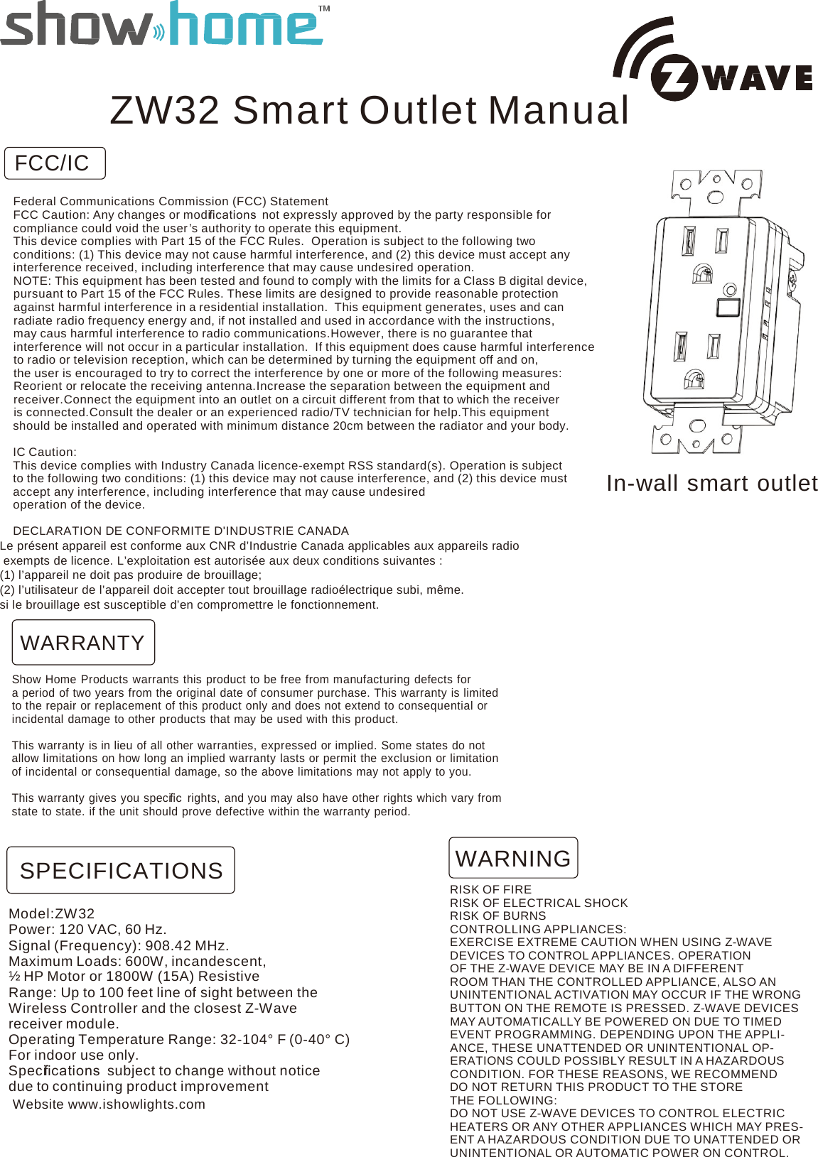     FCC/IC ZW32 Smart Outlet Manual  Federal Communications Commission (FCC) Statement FCC Caution: Any changes or modiﬁcations  not expressly approved by the party responsible for compliance could void the user ’s authority to operate this equipment. This device complies with Part 15 of the FCC Rules. Operation is subject to the following two conditions: (1) This device may not cause harmful interference, and (2) this device must accept any interference received, including interference that may cause undesired operation. NOTE: This equipment has been tested and found to comply with the limits for a Class B digital device, pursuant to Part 15 of the FCC Rules. These limits are designed to provide reasonable protection against harmful interference in a residential installation. This equipment generates, uses and can radiate radio frequency energy and, if not installed and used in accordance with the instructions, may caus harmful interference to radio communications.However, there is no guarantee that interference will not occur in a particular installation. If this equipment does cause harmful interference to radio or television reception, which can be determined by turning the equipment off and on, the user is encouraged to try to correct the interference by one or more of the following measures: Reorient or relocate the receiving antenna.Increase the separation between the equipment and receiver.Connect the equipment into an outlet on a circuit different from that to which the receiver is connected.Consult the dealer or an experienced radio/TV technician for help.This equipment should be installed and operated with minimum distance 20cm between the radiator and your body.  IC Caution: This device complies with Industry Canada licence-exempt RSS standard(s). Operation is subject to the following two conditions: (1) this device may not cause interference, and (2) this device must accept any interference, including interference that may cause undesired operation of the device.  In-wall smart outlet  DECLARATION DE CONFORMITE D&apos;INDUSTRIE CANADA Le présent appareil est conforme aux CNR d’Industrie Canada applicables aux appareils radio  exempts de licence. L’exploitation est autorisée aux deux conditions suivantes : (1) l’appareil ne doit pas produire de brouillage; (2) l’utilisateur de l’appareil doit accepter tout brouillage radioélectrique subi, même. si le brouillage est susceptible d’en compromettre le fonctionnement.  WARRANTY  Show Home Products warrants this product to be free from manufacturing defects for a period of two years from the original date of consumer purchase. This warranty is limited to the repair or replacement of this product only and does not extend to consequential or incidental damage to other products that may be used with this product.  This warranty is in lieu of all other warranties, expressed or implied. Some states do not allow limitations on how long an implied warranty lasts or permit the exclusion or limitation of incidental or consequential damage, so the above limitations may not apply to you.  This warranty gives you speciﬁc  rights, and you may also have other rights which vary from state to state. if the unit should prove defective within the warranty period.   SPECIFICATIONS  Model:ZW32 Power: 120 VAC, 60 Hz. Signal (Frequency): 908.42 MHz. Maximum Loads: 600W, incandescent, ½ HP Motor or 1800W (15A) Resistive Range: Up to 100 feet line of sight between the Wireless Controller and the closest Z-Wave receiver module. Operating Temperature Range: 32-104° F (0-40° C) For indoor use only. Speciﬁcations  subject to change without notice due to continuing product improvement Website www.ishowlights.com WARNING RISK OF FIRE RISK OF ELECTRICAL SHOCK RISK OF BURNS CONTROLLING APPLIANCES: EXERCISE EXTREME CAUTION WHEN USING Z-WAVE DEVICES TO CONTROL APPLIANCES. OPERATION OF THE Z-WAVE DEVICE MAY BE IN A DIFFERENT ROOM THAN THE CONTROLLED APPLIANCE, ALSO AN UNINTENTIONAL ACTIVATION MAY OCCUR IF THE WRONG BUTTON ON THE REMOTE IS PRESSED. Z-WAVE DEVICES MAY AUTOMATICALLY BE POWERED ON DUE TO TIMED EVENT PROGRAMMING. DEPENDING UPON THE APPLI- ANCE, THESE UNATTENDED OR UNINTENTIONAL OP- ERATIONS COULD POSSIBLY RESULT IN A HAZARDOUS CONDITION. FOR THESE REASONS, WE RECOMMEND DO NOT RETURN THIS PRODUCT TO THE STORE THE FOLLOWING: DO NOT USE Z-WAVE DEVICES TO CONTROL ELECTRIC HEATERS OR ANY OTHER APPLIANCES WHICH MAY PRES- ENT A HAZARDOUS CONDITION DUE TO UNATTENDED OR UNINTENTIONAL OR AUTOMATIC POWER ON CONTROL. 