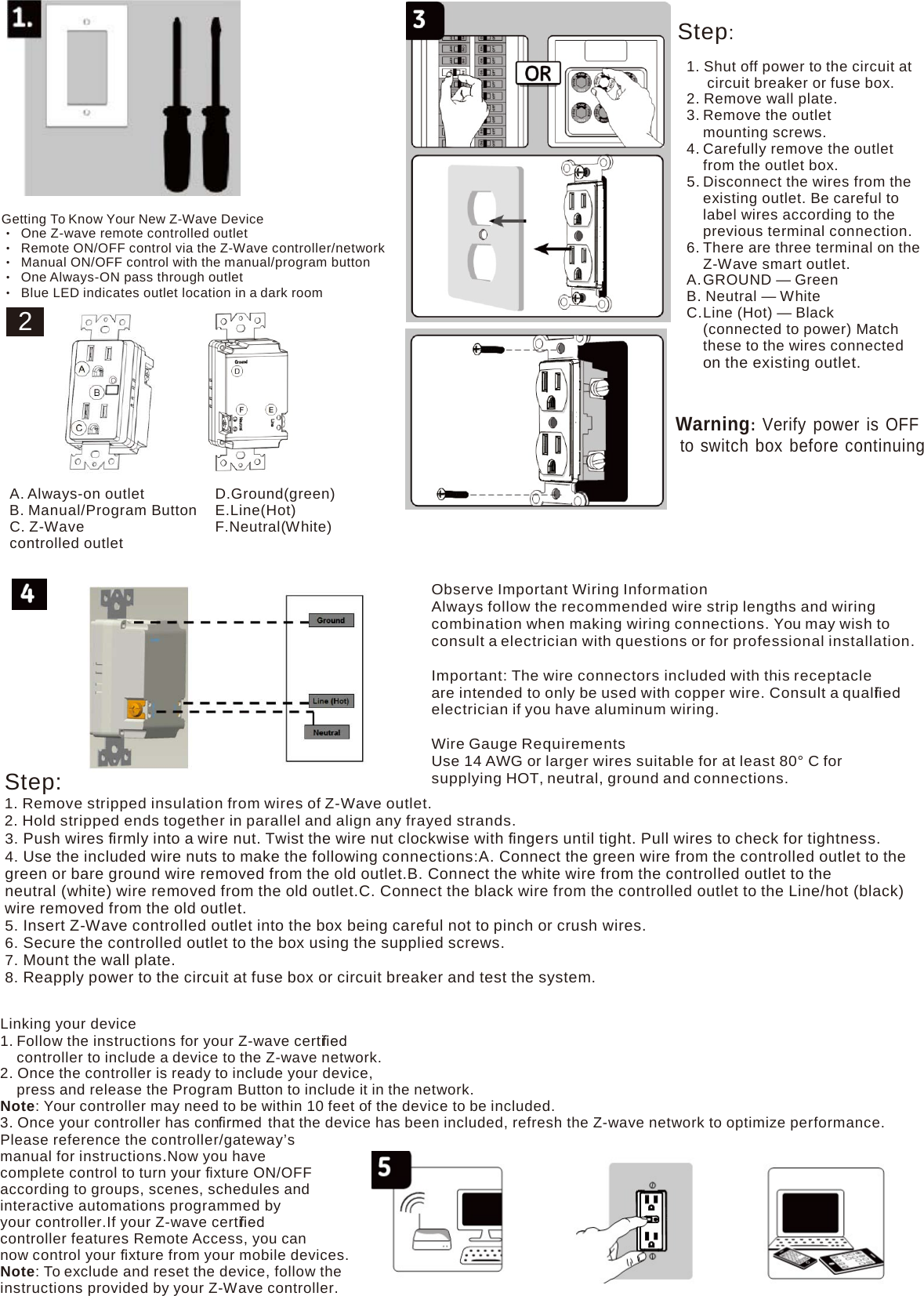   Getting To Know Your New Z-Wave Device • One Z-wave remote controlled outlet • Remote ON/OFF control via the Z-Wave controller/network • Manual ON/OFF control with the manual/program button • One Always-ON pass through outlet • Blue LED indicates outlet location in a dark room 2  Step: 1. Shut off power to the circuit at circuit breaker or fuse box. 2. Remove wall plate. 3. Remove the outlet mounting screws. 4. Carefully remove the outlet from the outlet box. 5. Disconnect the wires from the existing outlet. Be careful to label wires according to the previous terminal connection. 6. There are three terminal on the Z-Wave smart outlet. A. GROUND — Green B. Neutral — White C. Line (Hot) — Black (connected to power) Match these to the wires connected on the existing outlet.    Warning: Verify power is OFF to switch box before continuing  A. Always-on outlet B. Manual/Program Button C. Z-Wave controlled outlet               Step: D.Ground(green) E.Line(Hot) F.Neutral(White)        Observe Important Wiring Information Always follow the recommended wire strip lengths and wiring combination when making wiring connections. You may wish to consult a electrician with questions or for professional installation.  Important: The wire connectors included with this receptacle are intended to only be used with copper wire. Consult a qualiﬁed  electrician if you have aluminum wiring.  Wire Gauge Requirements Use 14 AWG or larger wires suitable for at least 80° C for supplying HOT, neutral, ground and connections. 1. Remove stripped insulation from wires of Z-Wave outlet. 2. Hold stripped ends together in parallel and align any frayed strands. 3. Push wires ﬁrmly into a wire nut. Twist the wire nut clockwise with ﬁngers until tight. Pull wires to check for tightness. 4. Use the included wire nuts to make the following connections:A. Connect the green wire from the controlled outlet to the green or bare ground wire removed from the old outlet.B. Connect the white wire from the controlled outlet to the neutral (white) wire removed from the old outlet.C. Connect the black wire from the controlled outlet to the Line/hot (black) wire removed from the old outlet. 5. Insert Z-Wave controlled outlet into the box being careful not to pinch or crush wires. 6. Secure the controlled outlet to the box using the supplied screws. 7. Mount the wall plate. 8. Reapply power to the circuit at fuse box or circuit breaker and test the system.  Linking your device 1. Follow the instructions for your Z-wave certiﬁed  controller to include a device to the Z-wave network. 2. Once the controller is ready to include your device, press and release the Program Button to include it in the network. Note: Your controller may need to be within 10 feet of the device to be included. 3. Once your controller has conﬁrmed  that the device has been included, refresh the Z-wave network to optimize performance. Please reference the controller/gateway’s manual for instructions.Now you have complete control to turn your ﬁxture ON/OFF according to groups, scenes, schedules and interactive automations programmed by your controller.If your Z-wave certiﬁed  controller features Remote Access, you can now control your ﬁxture from your mobile devices. Note: To exclude and reset the device, follow the instructions provided by your Z-Wave controller. 