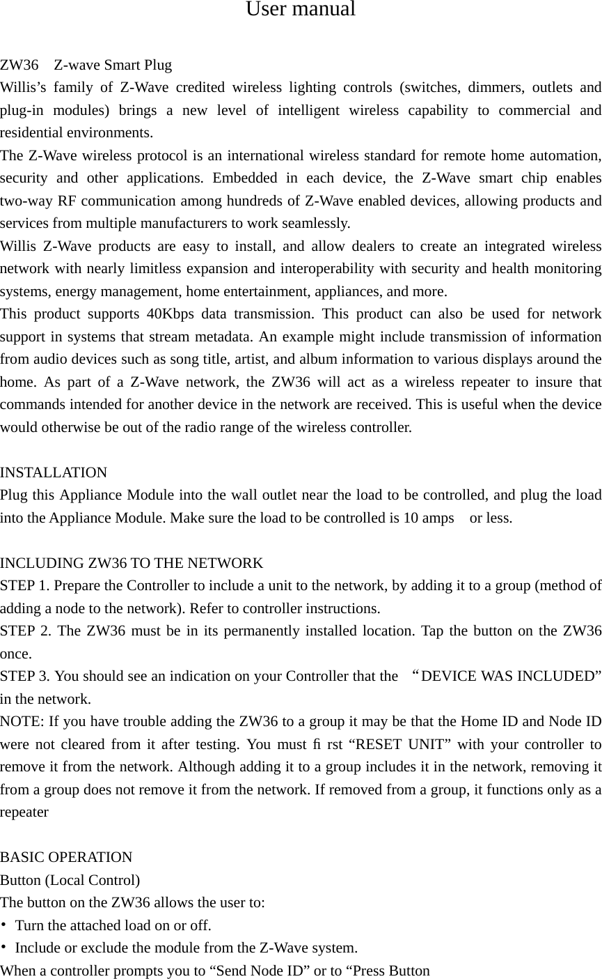 User manual  ZW36    Z-wave Smart Plug Willis’s family of Z-Wave credited wireless lighting controls (switches, dimmers, outlets and plug-in modules) brings a new level of intelligent wireless capability to commercial and residential environments. The Z-Wave wireless protocol is an international wireless standard for remote home automation, security and other applications. Embedded in each device, the Z-Wave smart chip enables two-way RF communication among hundreds of Z-Wave enabled devices, allowing products and services from multiple manufacturers to work seamlessly. Willis Z-Wave products are easy to install, and allow dealers to create an integrated wireless network with nearly limitless expansion and interoperability with security and health monitoring systems, energy management, home entertainment, appliances, and more. This product supports 40Kbps data transmission. This product can also be used for network support in systems that stream metadata. An example might include transmission of information from audio devices such as song title, artist, and album information to various displays around the home. As part of a Z-Wave network, the ZW36 will act as a wireless repeater to insure that commands intended for another device in the network are received. This is useful when the device would otherwise be out of the radio range of the wireless controller.  INSTALLATION Plug this Appliance Module into the wall outlet near the load to be controlled, and plug the load into the Appliance Module. Make sure the load to be controlled is 10 amps    or less.    INCLUDING ZW36 TO THE NETWORK STEP 1. Prepare the Controller to include a unit to the network, by adding it to a group (method of adding a node to the network). Refer to controller instructions. STEP 2. The ZW36 must be in its permanently installed location. Tap the button on the ZW36 once.  STEP 3. You should see an indication on your Controller that the  “DEVICE WAS INCLUDED” in the network. NOTE: If you have trouble adding the ZW36 to a group it may be that the Home ID and Node ID were not cleared from it after testing. You must ﬁ rst “RESET UNIT” with your controller to remove it from the network. Although adding it to a group includes it in the network, removing it from a group does not remove it from the network. If removed from a group, it functions only as a repeater  BASIC OPERATION Button (Local Control) The button on the ZW36 allows the user to: •  Turn the attached load on or off. •  Include or exclude the module from the Z-Wave system.   When a controller prompts you to “Send Node ID” or to “Press Button   