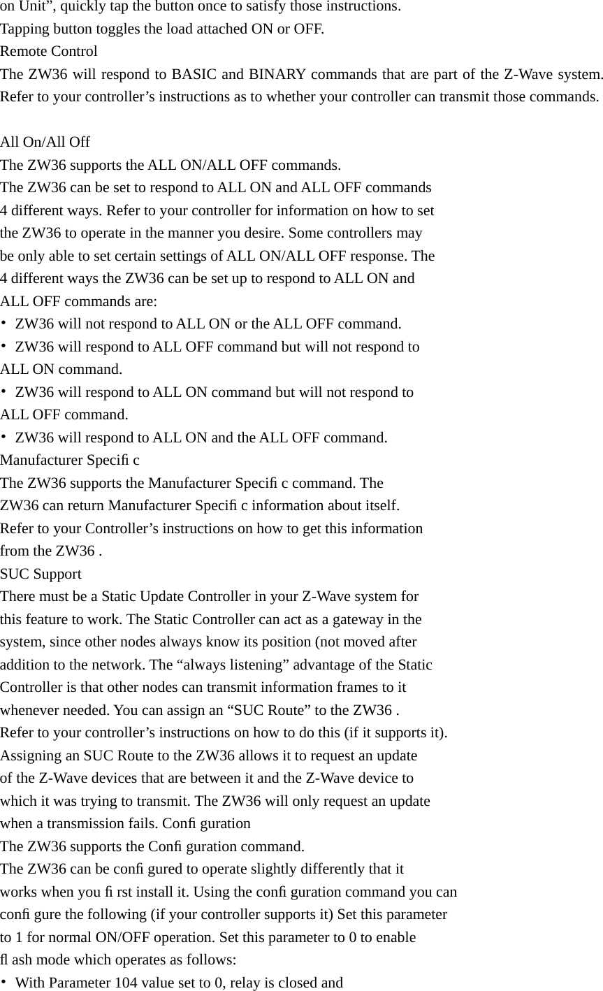 on Unit”, quickly tap the button once to satisfy those instructions.   Tapping button toggles the load attached ON or OFF. Remote Control The ZW36 will respond to BASIC and BINARY commands that are part of the Z-Wave system. Refer to your controller’s instructions as to whether your controller can transmit those commands.  All On/All Off The ZW36 supports the ALL ON/ALL OFF commands. The ZW36 can be set to respond to ALL ON and ALL OFF commands   4 different ways. Refer to your controller for information on how to set   the ZW36 to operate in the manner you desire. Some controllers may   be only able to set certain settings of ALL ON/ALL OFF response. The   4 different ways the ZW36 can be set up to respond to ALL ON and   ALL OFF commands are: •  ZW36 will not respond to ALL ON or the ALL OFF command. •  ZW36 will respond to ALL OFF command but will not respond to   ALL ON command. •  ZW36 will respond to ALL ON command but will not respond to   ALL OFF command. •  ZW36 will respond to ALL ON and the ALL OFF command. Manufacturer Speciﬁ c The ZW36 supports the Manufacturer Speciﬁ c command. The   ZW36 can return Manufacturer Speciﬁ c information about itself.   Refer to your Controller’s instructions on how to get this information   from the ZW36 . SUC Support There must be a Static Update Controller in your Z-Wave system for   this feature to work. The Static Controller can act as a gateway in the   system, since other nodes always know its position (not moved after   addition to the network. The “always listening” advantage of the Static   Controller is that other nodes can transmit information frames to it   whenever needed. You can assign an “SUC Route” to the ZW36 .   Refer to your controller’s instructions on how to do this (if it supports it).   Assigning an SUC Route to the ZW36 allows it to request an update   of the Z-Wave devices that are between it and the Z-Wave device to   which it was trying to transmit. The ZW36 will only request an update   when a transmission fails. Conﬁ guration The ZW36 supports the Conﬁ guration command. The ZW36 can be conﬁ gured to operate slightly differently that it   works when you ﬁ rst install it. Using the conﬁ guration command you can   conﬁ gure the following (if your controller supports it) Set this parameter   to 1 for normal ON/OFF operation. Set this parameter to 0 to enable   ﬂ ash mode which operates as follows: •  With Parameter 104 value set to 0, relay is closed and   